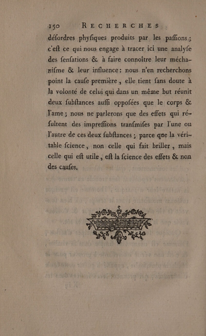 défordres phyfiques produits par les paffions: c'eft ce qui nous engage à tracer ici une analyfe des fenfations &amp; à faire connoiître leur mécha- nifme &amp; leur influence: nous n'en recherchons point la caufe première , elle tient fans doute à la volonté de celui qui dans un même but réunit deux fubftances auffi oppofées que le corps &amp; ame ; nous ne parlerons que des effets qui ré- fultent des impreffions tranfmifes par l'une ou l'autre de ces deux fubftances ; parce que la véri- table fcience, non celle qui fait briller , mais celle qui eft utile, eft la fcience des effets &amp; non des caufes, |