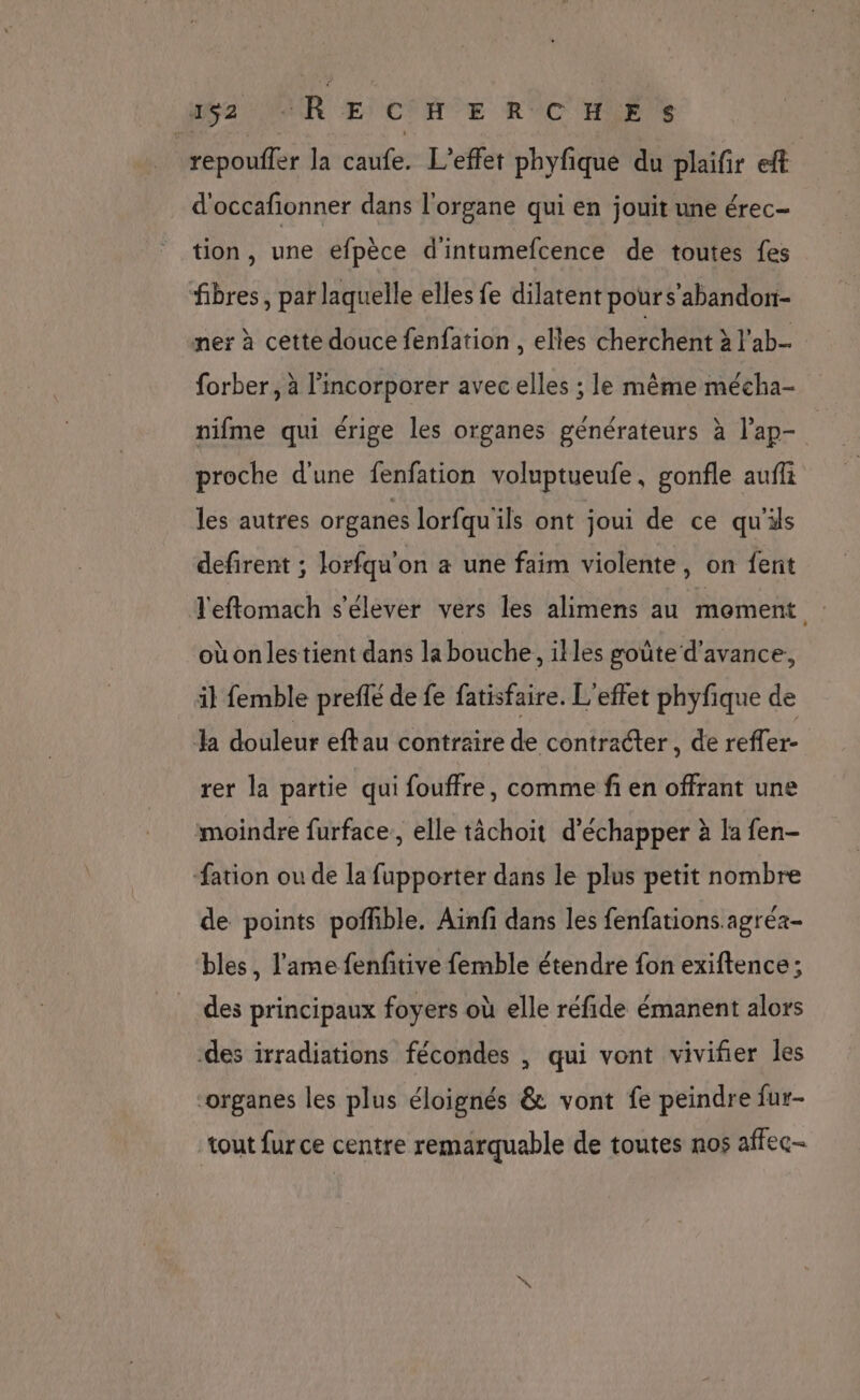 Wa MUR Æ) CHE R°C HF repoufler la caufe. L'effet phyfique du plaifir eft d'occafionner dans l'organe qui en jouit une érec- tion, une efpèce d'intumefcence de toutes fes fibres, par laquelle elles fe dilatent pour s’abandon- mer à cette douce fenfation , elles cherchent à l'ab. forber, à l’incorporer avec elles ; le même mécha- nifme qui érige les organes générateurs à l’ap- proche d'une fenfation voluptueufe, gonfle auffi les autres organes lorfqu'ils ont joui de ce qu'ils defirent ; lorfqu'on a une faim violente, on {ent l'eflomach s'élever vers les alimens au moment où onlestient dans la bouche, illes goûte d'avance, il femble prefle de fe fatisfaire. L'effet phyfique de la douleur eftau contraire de contracter, de reffer- rer la partie qui fouffre, comme fi en offrant une moindre furface, elle tâchoit d'échapper à la fen- fation ou de la fupporter dans le plus petit nombre de points poffible. Aïnfi dans les fenfations agréa- bles, l'ame fenfitive femble étendre fon exiftence; des principaux foyers où elle réfide émanent alors des irradiations fécondes , qui vont vivifier les “organes les plus éloignés &amp; vont fe peindre fur- tout fur ce centre remarquable de toutes nos affec-