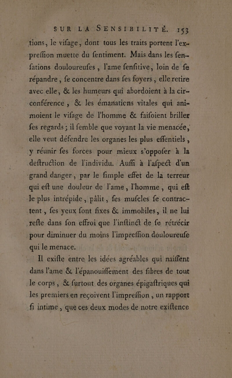 tions, le vifage, dont tous les traits portent l'ex preflion muette du fentiment. Mais dans les fen… fations douloureufes , l'ame fenfitive, loin de fe répandre , fe concentre dans fes foyers , elle retire avec elle, &amp; les humeurs qui abordoient à la cir- conférence , &amp; les émanations vitales qui ani- moient le vifage de l’homme &amp; faifoient briller fes regards ; il femble que voyant la vie menacée, elle veut défendre les organes les plus effentiels , y réunir fes forces pour mieux s’oppofer à la deftruction de l'individu. Auffi à l'afpect d'un grand danger, par le fimple effet de la terreur qui eftune douleur de l'ame , l'homme, qui eft le plus intrépide, pâlit, fes mufcles fe contrac- tent , fes yeux font fixes &amp; immobiles, il ne lui refte dans fon effroi que l'inftinét de fe rétrécir pour diminuer du moins l'impreflion douloureufe qui le menace. | Il exifte entre les idées agréables qui naïffent dans lame &amp; l'épanouiflement des fibres de tout le corps, &amp; furtout des organes épigaftriques qui les premiers en reçoivent l'imprefhon , un rapport f intime, que ces deux modes de notre exiftence