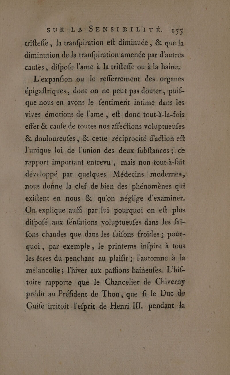 triftefle, la tranfpiration eft diminuée , &amp; que la diminution de Ja tranfpiration amenée par d'autres caufes , difpofe l'ame à la trifteffe ou à la haine, L'expanfion ou le reflerrement des organes épigaftriques, dont on ne peut pas douter, puif- que nous en avons le fentiment intime dans les vives émotions de lame , eft donc tout-à-la-fois effet &amp; caufe de toutes nos affections voluptueufes &amp; douloureufes ; &amp; cette réciprocité d'action eft l'unique loi de l'union des deux fubftances; ce rapport important entrevu , mais nontout-à-fait développé par quelques Médecins modernes, nous donne la clef de bien des phénomènes qui exiflent en nous &amp; qu'on néolige d'examiner. On. explique auffi par lui pourquoi on eft plus difpofé aux fénfations voluptueufes dans les fai- fons chaudes que dans les faifons froides ; pour- quoi, par exemple, le printems infpire à tous les êtres du penchant au plaifir ; l'automne à la mélancolie; l'hiver aux paflions haineufes. L’hif- toire rapporte que le Chancelier de Chiverny prédit au Préfident de Thou, que fi le Duc de Guife irritoit l'efprit de Henri III. pendant la