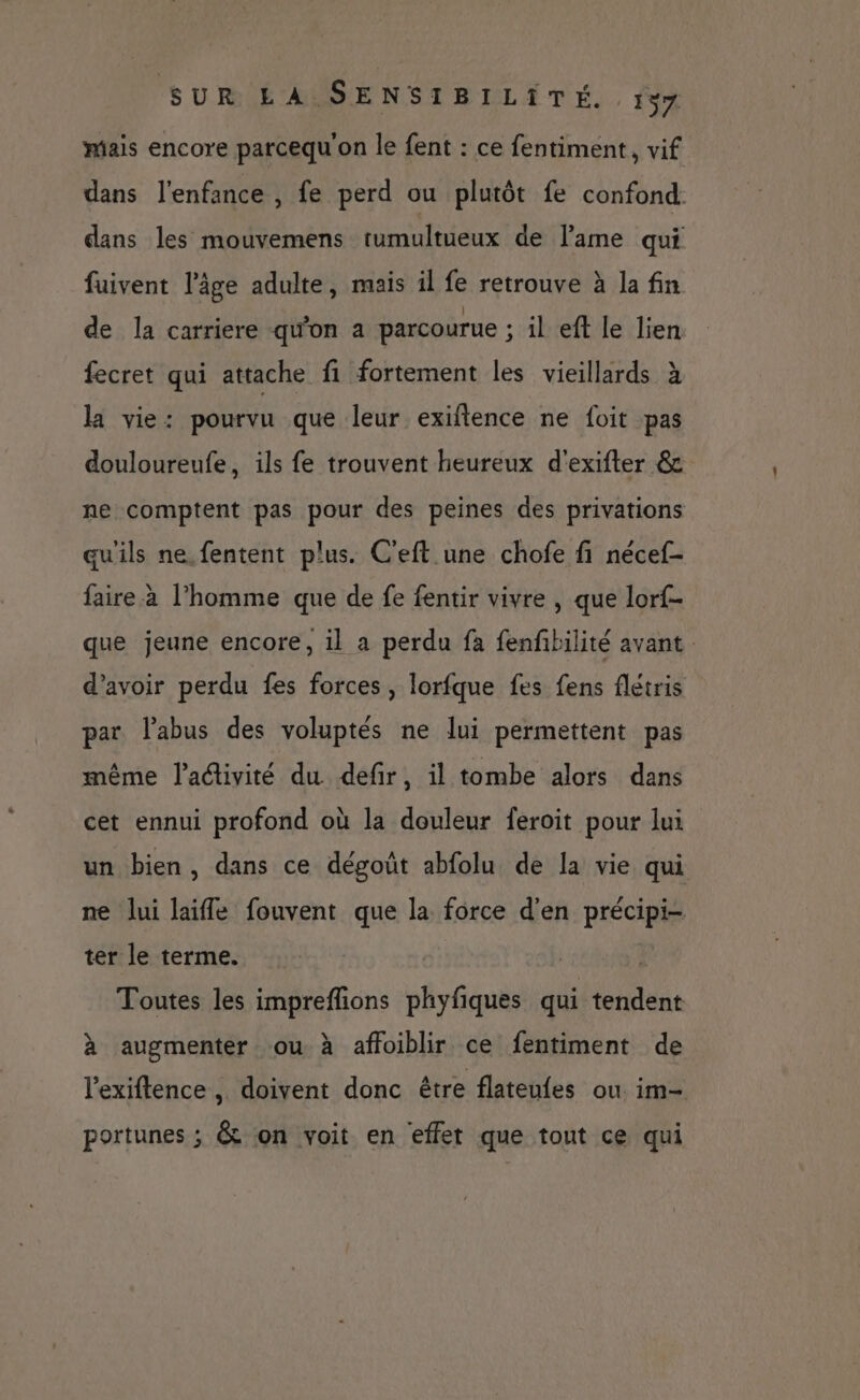mais encore parcequ'on le fent : ce fentiment, vif dans l'enfance , fe perd ou plutôt fe confond: dans les mouvemens tumultueux de lame qui fuivent l’âge adulte, mais il fe retrouve à la fin de la carriere qu'on a parcourue ; il ef le lien fecret qui attache fi fortement les vieillards à la vie: pourvu que leur exiftence ne foit pas douloureufe, ils fe trouvent heureux d'exifter & ne comptent pas pour des peines des privations qu'ils ne.fentent plus. C'eft une chofe fi nécef- faire. à l’homme que de fe fentir vivre , que lorf- que jeune encore, il a perdu fa fenfbilité avant. d’avoir perdu fes forces, lorfque fes fens flétris par l'abus des voluptés ne lui permettent pas même l’activité du defir, il tombe alors dans cet ennui profond où la douleur feroit pour lui un bien, dans ce dégoût abfolu de la vie qui ne lui laifle fouvent que la force d'en précipi- ter le terme. | Toutes les impreflions phyfiques qui tendent à augmenter ou à affoiblir ce fentiment de l'exiftence , doivent donc être flateufes ou im- portunes ; & on voit en effet que tout ce qui