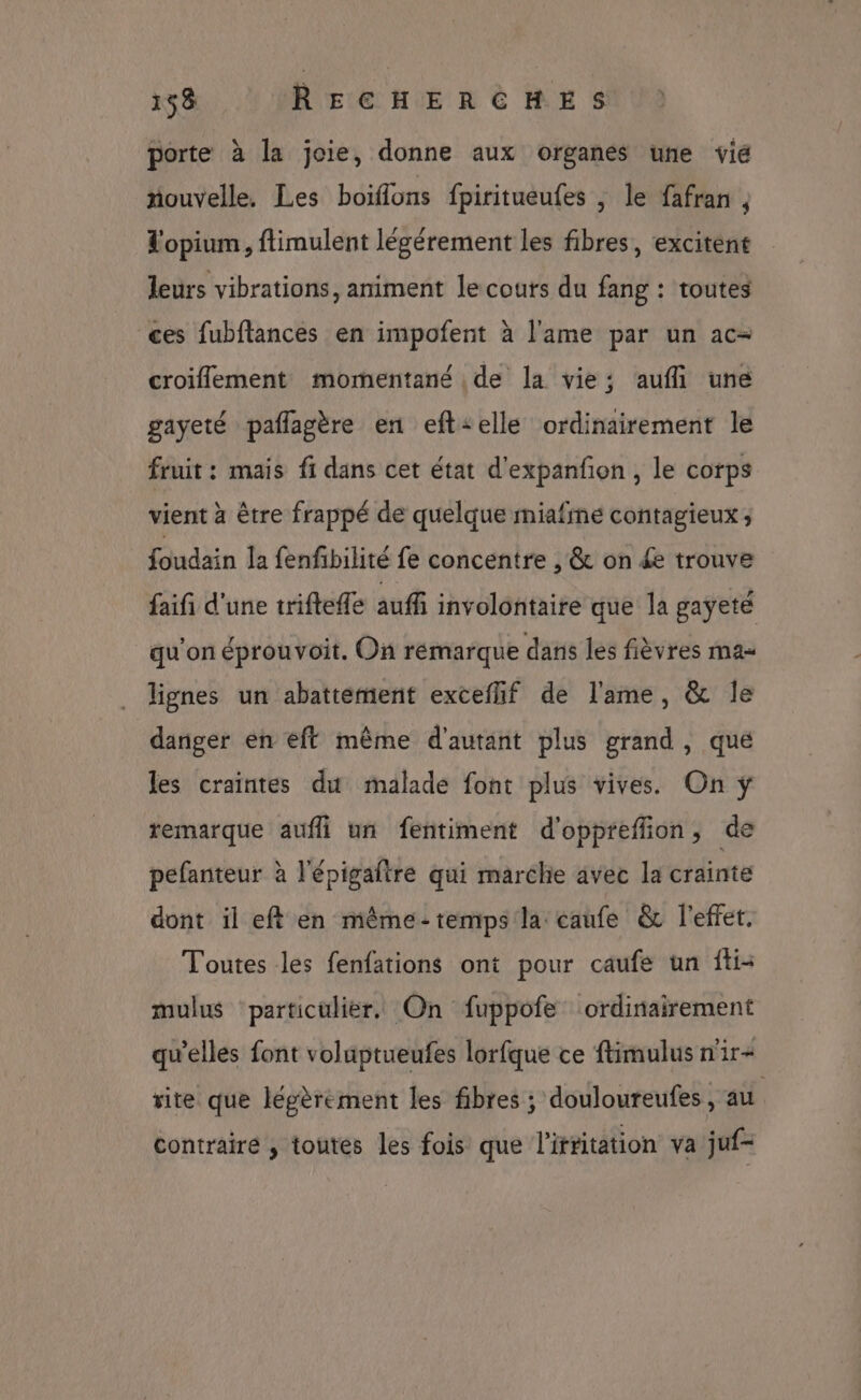 porte à la joie, donne aux organes une vié riouvelle. Les boiflons fpiritueufes , le fafran ; L'opium, ftimulent légérement les fibres, excitent leurs vibrations, animent le couts du fang : toutes ces fubflances en impofent à l'ame par un ac- croiflement momentané de la vie; auf une gayeté paflagère en eft:elle ordinairement le fruit : mais fi dans cet état d'expanfon , le corps vient à être frappé de quelque miafmné contagieux; foudain la fenfibilité fe concentre , &amp; on £e trouve faifi d'une trifteffe auffi involontaire que la gayeté qu'on éprouvoit. On rémarque dans les fièvres mas lignes un abattement exceflif de l'ame, &amp; Île danger en eff même d'autant plus grand, que les craintes du malade font plus vives. On ÿ remarque aufli un fentiment d'oppreffion, de pefanteur à l'épigaftre qui marche avec la crainte dont il eft en même-temps la caufe &amp; l'effet. Toutes les fenfations ont pour caufe un fti- mulus ‘particulier. On fuppofe ordinairement qu’elles font volüptueufes lorfque ce ftimulus n'ir+ vite que légèrement les fibres ; douloureufes, au contraire , toutes les fois que l'irritation va juf-