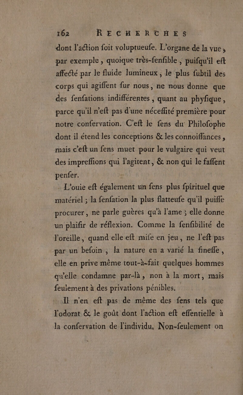 dont l’action foit voluptueufe, L’organe de la vue, par exemple , quoique très-fenfible , puifqu'il eft affecté par le fluide lumineux ; le plus fubtil des corps qui agiflent fur nous, ne nous donne que des fenfations indifférentes , Quant au phyfique, parce quil n’eft pas d'une néceflité première pour notre confervation. C’eft le fens du Philofophe dont il étend les conceptions &amp; les connoiffances , mais c'eft un fens muet pour le vulgaire qui veut des impreflions qui l'agitent, &amp; non qui le faflent penfer. ' - L'ouie eft également un fens plus fpirituel que matériel ; la fenfation la plus flatteufe qu'il puifle procurer, ne parle guères qu'à l'ame ; elle donne un plaifir de réflexion. Comme la fenfbilité de l'oreille, quand elle eft mile en jeu, ne l'eft pas par un befoin , la nature en a vatié la finefle, elle en prive même tout-à-fait quelques hommes awelle condamne par-là, non à la mort, mais feulement à des privations pénibles. Il n'en eft pas de même des fens tels que l'odorat &amp; le goût dont l'action eft effentielle à la confervation de l'individu, Non-feulement on