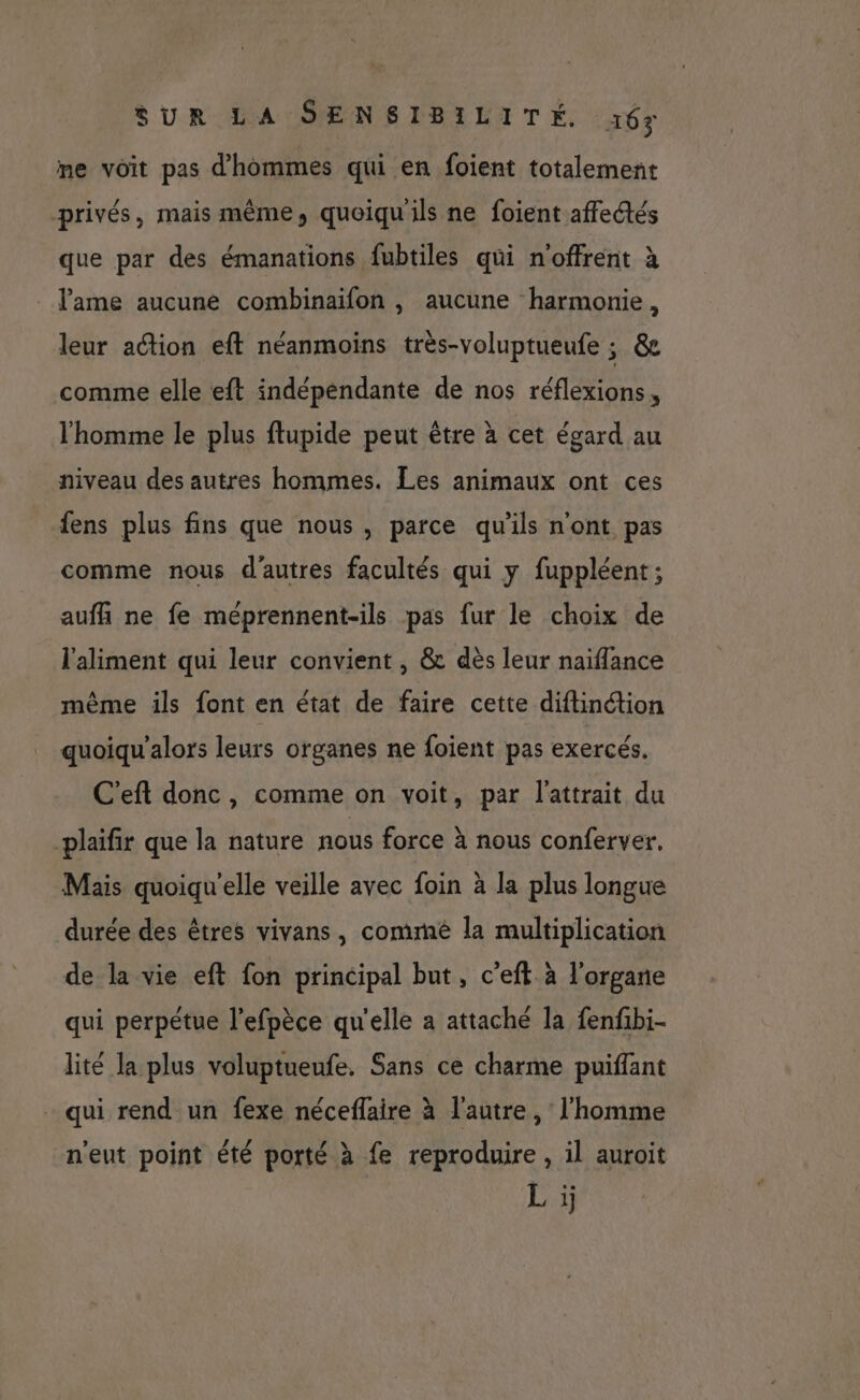 me voit pas d'hommes qui en foient totalement privés, mais même, quoiqu'ils ne foient affectés que par des émanations fubtiles qui n'offrent à _ l'ame aucune combinaifon , aucune harmonie, leur action eft néanmoins très-voluptueufe ; &amp;e comme elle eft indépendante de nos réflexions, l'homme le plus ftupide peut être à cet égard au niveau des autres hommes. Les animaux ont ces fens plus fins que nous, parce qu'ils n'ont pas comme nous d'autres facultés qui y fuppléent; aufñ ne fe méprennent-ils pas fur le choix de l'aliment qui leur convient , &amp; dès leur naiflance même ils font en état de faire cette diftinction quoiqu'alors leurs organes ne foient pas exercés. C'eft donc, comme on voit, par l'attrait du -plaifir que la nature nous force à nous conferver. Mais quoiqu'elle veille avec foin à la plus longue durée des êtres vivans, commé la multiplication de la vie eft fon principal but, c’eft à l'organe qui perpétue l’efpèce qu'elle a attaché la fenfbi- lité la plus voluptueufe. Sans ce charme puiffant qui rend un fexe néceflaire à l'autre, l'homme n'eut point été porté à fe reproduire, il auroit Li