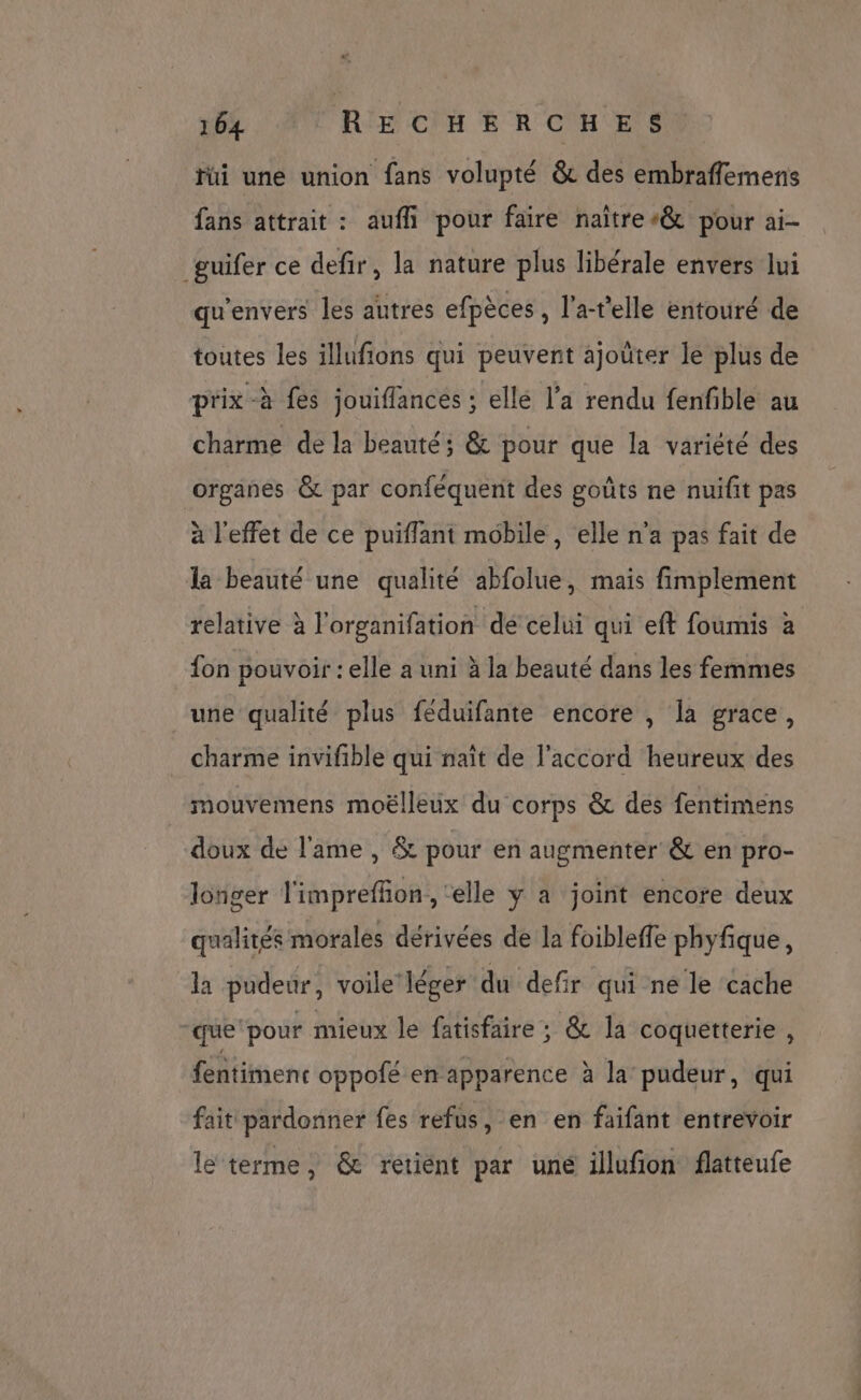 fui une union fans volupté & des embraffemens fans attrait : aufli\ pour faire naître & pour ai- guifer ce defir, la nature plus libérale envers lui qu'envers les autres efpèces , l’a-t'elle entouré de toutes les illufions qui peuvent ajoûter le plus de prix -à fes jouiflances ; elle l'a rendu fenfible au charme de la beauté; & pour que la variété des organes & par conféquent des goûts ne nuifit pas à l'effet de ce puiflant mobile, elle n'a pas fait de la beauté une qualité abfolue, mais fimplement relative à l'organifation de celui qui eft foumis à fon pouvoir : elle a uni à la beauté dans les femmes une qualité plus féduifante encore , la grace, charme invifible qui naît de l'accord heureux des mouvemens moëlleux du corps & des fentimens doux de l'ame , & pour en augmenter & en pro- longer l'imprefñon , ‘elle y a joint encore deux qualités morales dérivées de la foibleffe phyfique, la pudeur, voile léger du defir qui ne le cache “que ‘pour mieux le fatisfaire ; & la coquetterie , fentimenc oppofé en apparence à la pudeur, qui fait pardonner fes refus, en en faifant entrevoir lé terme, & retiént par uné illufion flatteufe