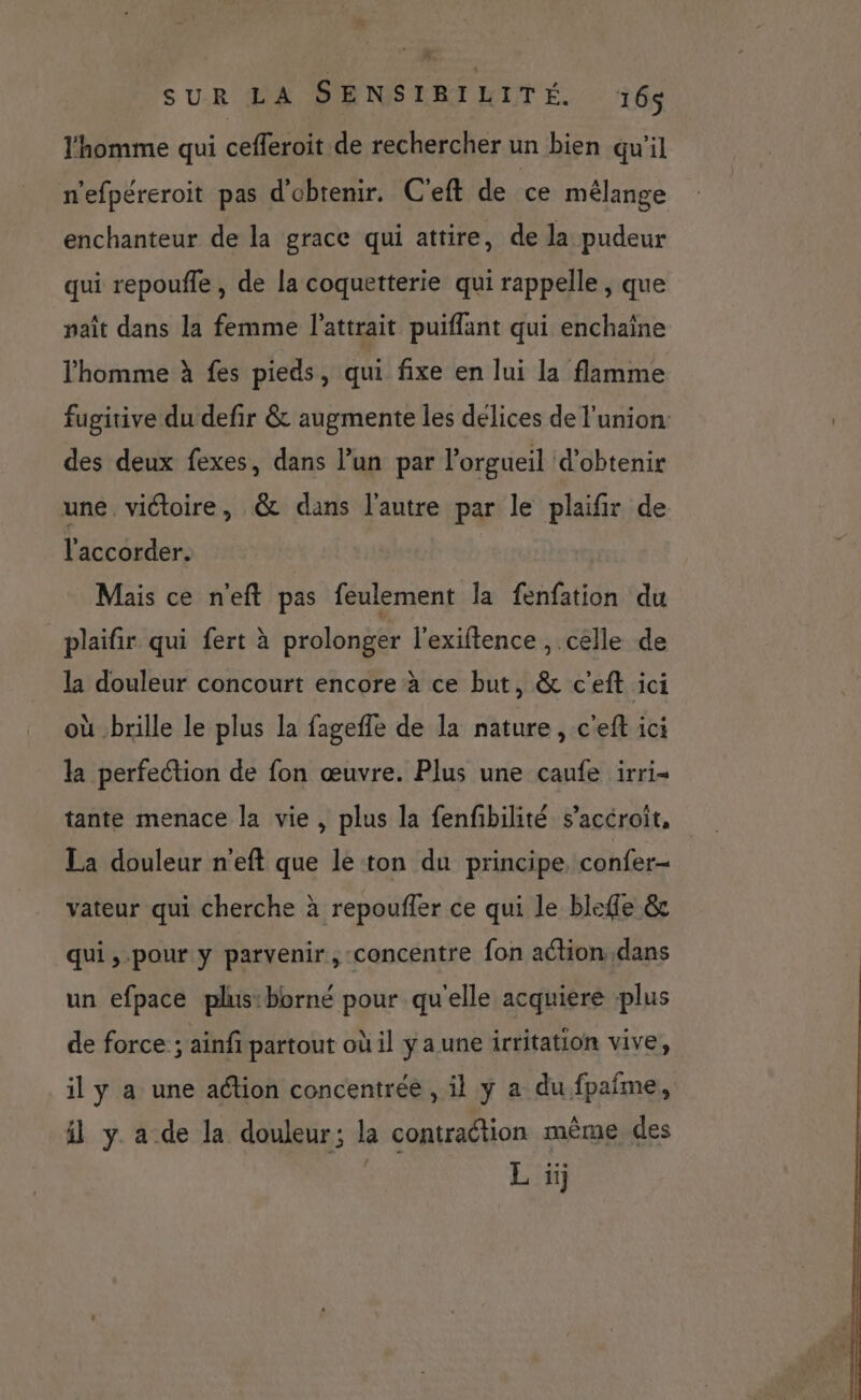 l'homme qui cefleroit de rechercher un bien qu'il n’efpéreroit pas d'obtenir. C'eft de ce mélange enchanteur de la grace qui attire, de la pudeur qui repouffle , de la coquetterie qui rappelle , que paît dans la femme l'attrait puiflant qui enchaine l’homme à fes pieds, qui fixe en lui la flamme fugitive du defir &amp; augmente les délices de l'union: des deux fexes, dans l’un par l’orgueil d'obtenir une. victoire, &amp; dans l'autre par le plaifir de l'accorder. Mais ce n'eft pas feulement la fenfation du plaifir qui fert à prolonger l’exiftence , celle de la douleur concourt encore à ce but, &amp; c'eft ici où brille le plus la fageffe de la nature, c'eft ici la perfection de fon œuvre. Plus une caufe irri= tante menace la vie, plus la fenfibilité s’accroit, La douleur n’eft que le ton du principe confer- vateur qui cherche à repouffer ce qui le bleffe &amp; qui ,-pour y parvenir, concentre fon ation dans un efpace plus:borné pour qu'elle acquiere plus de force ; ainfi partout où il ya une irritation vive, il y a une action concentrée , il y a du fpaîme, il y a de la douleur; la contraction même des L ii