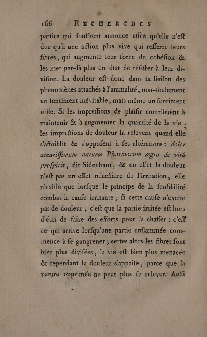 » 166 RECHERCHES parties qui fouffrent annonce aflez qu’elle n’eft due qu'à une aétion plus vive qui reflerre leurs fibres, qui augmente leur force de cohéfion &amp; les met par-là plus en état de réfifter à leur di- vifion. La douleur eft donc dans la liaifon des phénomènes attachés à l'animalité, non-feulement un fentiment inévitable, mais même un fentiment utile. Si les impreflions de plaifir contribuent à maintenir &amp; à augmenter la quantité de la vie . les impreffions de douleur la relevent quand elle s’'affoiblit @&amp; s'oppofent à fes altérations: dolor amariffimum naturæ Pharmacum ægro de viré profpicit, dit Sidenham, &amp; en effet la douleur n’eft pas un effet néceflaire de l'irritation, elle n'exifte que lorfque le principe de la fenfbilité combat la caufe irritante ; fi cette caufe n’excite pas de douleur , c'eft que la partie irritée eft hors d'état de faire des efforts pour la chaffer : c’eft ce qui arrive lorfqu'une partie enflammée com- mence à fe gangrener ; certes alors les fibres font bien plus divifées, la vie eft bien plus menacée &amp; cependant la douleur s’appaife, parce que la nature opprimée ne peut plus fe relever. Auf 22