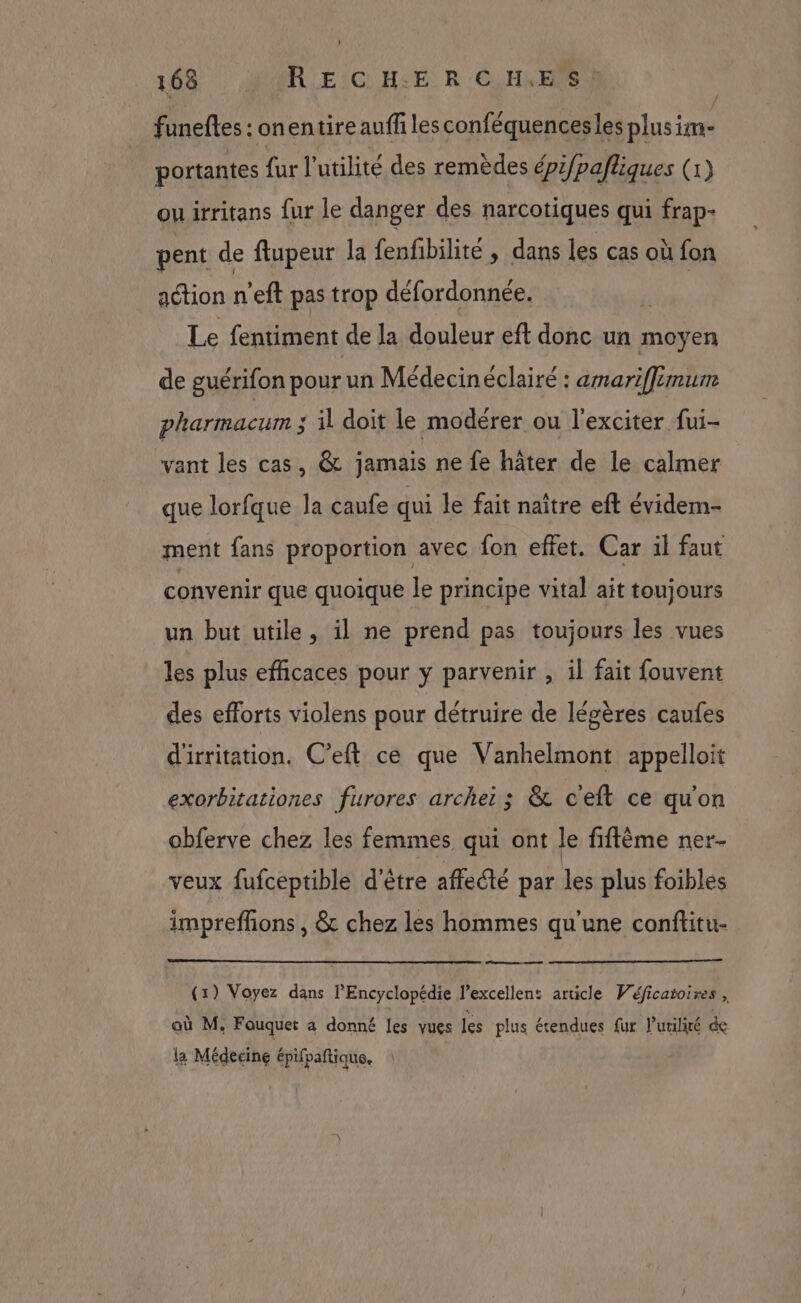 funefles : onentire auff lesconféquencesles plus er portantes {ur l'utilité des remèdes épifpafliques (1) il irritans fur le danger des narcotiques qui frap- pent de ftupeur la fenfibilité , dans les cas où fon action n'eft pas trop défordonnée. À Le fentiment de la douleur eft donc un moyen de guérifon pour un Médecinéclairé : amarifflemum pharmacum ; il doit le modérer ou l'exciter fui- vant les cas, @&amp; jamais ne fe hâter de le calmer que lorfque la caufe qui le fait naître eft évidem- ment fans proportion avec fon effet. Car il faut convenir que quoique le principe vital ait toujours un but utile, il ne prend pas toujours les vues les plus efficaces pour y parvenir , il fait fouvent des efforts violens pour détruire de légères caufes d'irritation. C’eft ce que Vanhelmont appelloit exorbitationes furores arche: ; &amp; ceit ce quon obferve chez les femmes qui ont le fiftème ner- veux fufceptible d'être affecté par les plus foibles imprefñons , &amp; chez les hommes qu'une conftitu- (1) Voyez dans l'Encyclopédie l'excellent article Véficatoires, où M. Fauquer a donné les vues les plus étendues fur l’urilité de la Médecine épifpaftique.