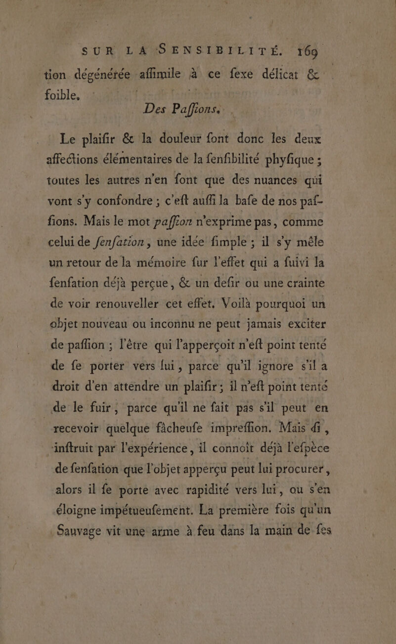 tion dégenérée afimile à ce fexe délicat &amp; foible, | f£re Des Paffions. Le plaifir &amp; la douleur font donc les deux affections élémentaires de la fenfbilité phyfique ; toutes les autres n'en font que des nuances qui vont s'y confondre ; c’eft aufli la bafe de nos paf- fions. Mais le mot paffion n'exprime pas, comme celui de /enfation, une idée fimple ; il s'y mêle un retour de la mémoire fur l'effet qui a fuivi la fenfation déjà perçue, &amp; un defr ou une crainte de voir renouveller cet effet, Voilà pourquoi un objet nouveau ou inconnu ne peut jamais exciter de pañlon ; l'être qui l’apperçoit n'eft point tente de fe porter vers [ui, parce qu'il ignore s'il a droit d'en attendre un plaifir; il n’eft point tenté de le fuir, parce qu'il ne fait pas s'il peut en | recevoir quelque fâcheufe impreffion. Mais di, inftruit par l'expérience , il connoit déjà l'efpèce de fenfation que l’objet apperçu peut lui procurer, alors il fe porte avec rapidité vers lui, ou s'en éloigne impétueufément. La première fois qu'un Sauvage vit une arme à feu dans la main de fes