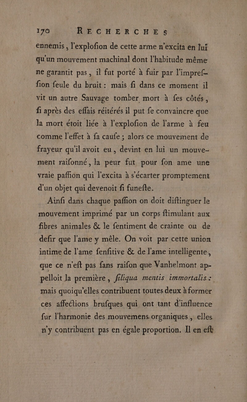 ennemis , l'explofion de cette arme n'excita en lui qu'un mouvement machinal dont l’habitude même ne garantit pas, il fut porté à fuir par l'impref- fion feule du bruit: mais fi dans ce moment il vit un autre Sauvage tomber mort à fes côtés, fi après des eflais réitérés il put fe convaincre que la mort étoit liée à l’explofion de l'arme à feu comme l'effet à fa caufe ; alors ce mouvement de frayeur qu'il avoit eu, devint en lui un mouve- ment raifonné, la peur fut pour fon ame une vraie pafñon qui l’excita à s'écarter promptement d'un objet qui devenoit fi funefte. Ainfi dans chaque pañfion on doit diftinguer le mouvement imprimé par un corps ftimulant aux fibres animales &amp; le fentiment de crainte ou de defir que l'ame y mêle. On voit par cette union intime de l'ame fenfitive &amp; de l'ame intelligente, que ce n'eft pas fans raifon que Vanhelmont ap- pelloit la première, féliqua mentis immortalis : mais quoiqu'elles contribuent toutes deux à former ces affections brufques qui ont tant d'influence fur l'harmonie des mouvemens-organiques , elles ny contribuent pas en égale proportion. Il en eft