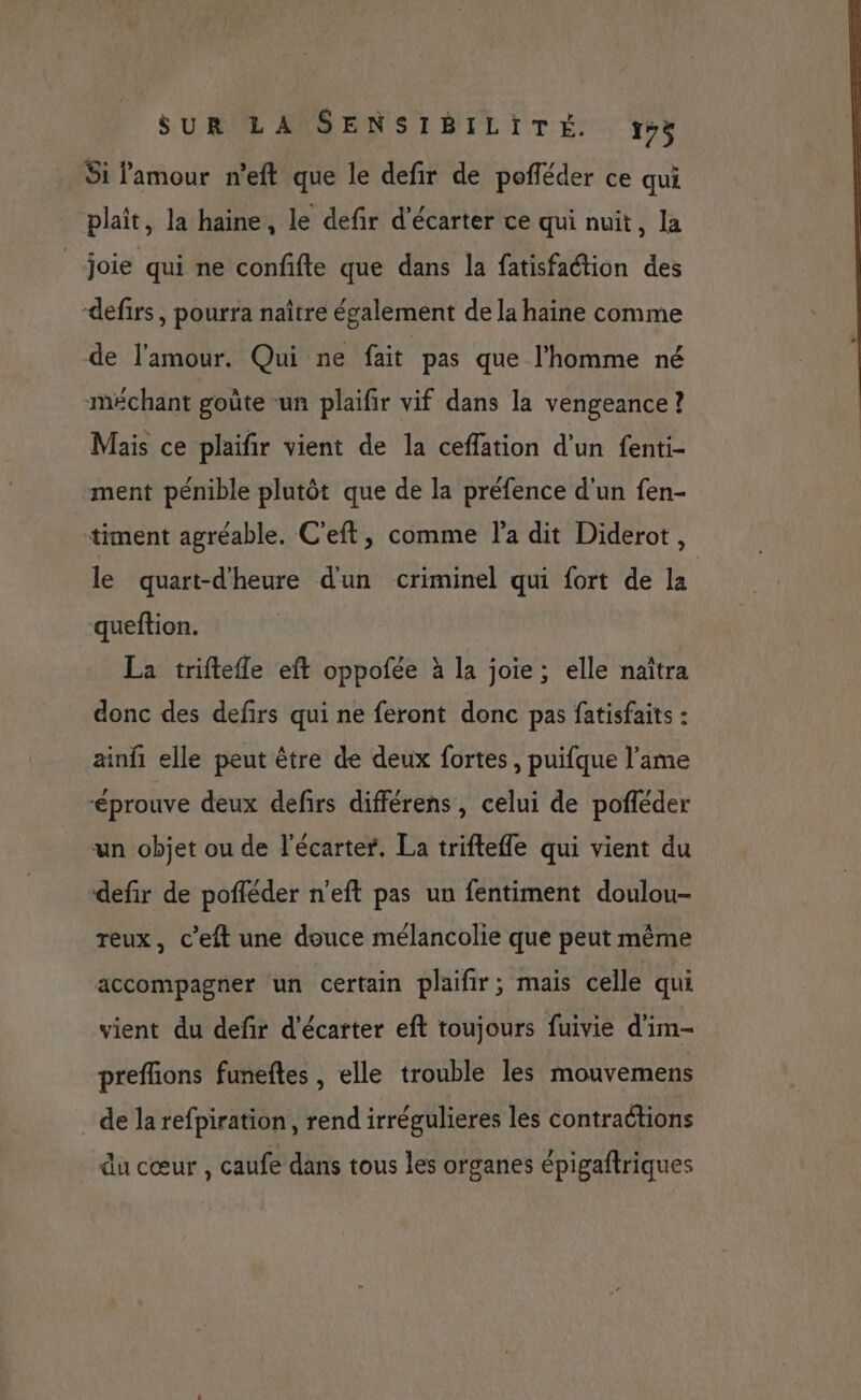 Si amour n'eft que le defir de pofféder ce qui plaît, la haine, le defir d’écarter ce qui nuit, la joie qui ne confifte que dans la fatisfaction des defirs, pourra naître également de la haine comme de l'amour. Qui ne fait pas que l'homme né méchant goûte un plaifir vif dans la vengeance ? Mais ce plaifir vient de la ceffation d’un fenti- ment pénible plutôt que de la préfence d'un fen- _timent agréable. C’eft, comme l’a dit Diderot, le quart-dheure d'un criminel qui fort de la queftion. La triftefle eft oppofée à la joie; elle naîtra donc des defirs qui ne feront donc pas fatisfaits : ainfi elle peut être de deux fortes, puifque l'ame éprouve deux defirs différens, celui de pofléder un objet ou de l'écarter. La triftefle qui vient du defir de pofléder n'eft pas un fentiment doulou- reux, c’eft une douce mélancolie que peut même accompagner un certain plaifir; mais celle qui vient du defir d'écatter eft toujours fuivie d'im- preflions funefles , elle trouble les mouvemens de la refpiration, rend irrégulieres les contractions du cœur , caufe dans tous les organes épigaftriques