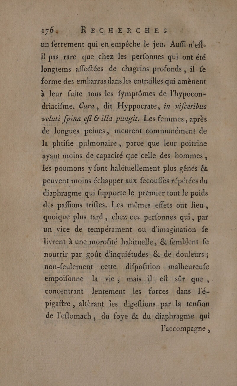 un ferrement qui en empêche le jeu: Auffn’eft. il pas rare que chez les perfonnes qui ont été longtems affectées de chagrins profonds , il fe forme des embarras dans les entrailles qui amènent à leur fuite tous les fymptômes de l'hypocon- driacifme. Cura, dit Hyppocrate, 22 vifceribus veluti fpina eft &amp; illa pungit, Les femmes, après de longues peines, meurent communément de Ja phtifie pulmonaire, parce que leur poitrine ayant moins de capacité que celle des hommes, les poumons y font habituellement plus gênés &amp; peuvent moins échapper aux fecouffes répétées du diaphragme qui fupporte le premier tout le poids des paññons triftes. Les mêmes effets ont lieu, quoique plus tard, chez ces perfonnes qui, pat un vice de tempérament ou d'imagination fe livrent à une morofité habituelle, &amp; femblent fe nourrir par goût d'inquiétudes &amp; de douleurs ; non-feulement cette difpoftion malheureufe empoifonne la vie, mais il eft sûr que, concentrant lentement les forces dans l'é- pigaftre , altèrant ïes digeftions par la tenfian de l'eftomach, du foye &amp; du diaphragme qui ? . l'accompagne ,