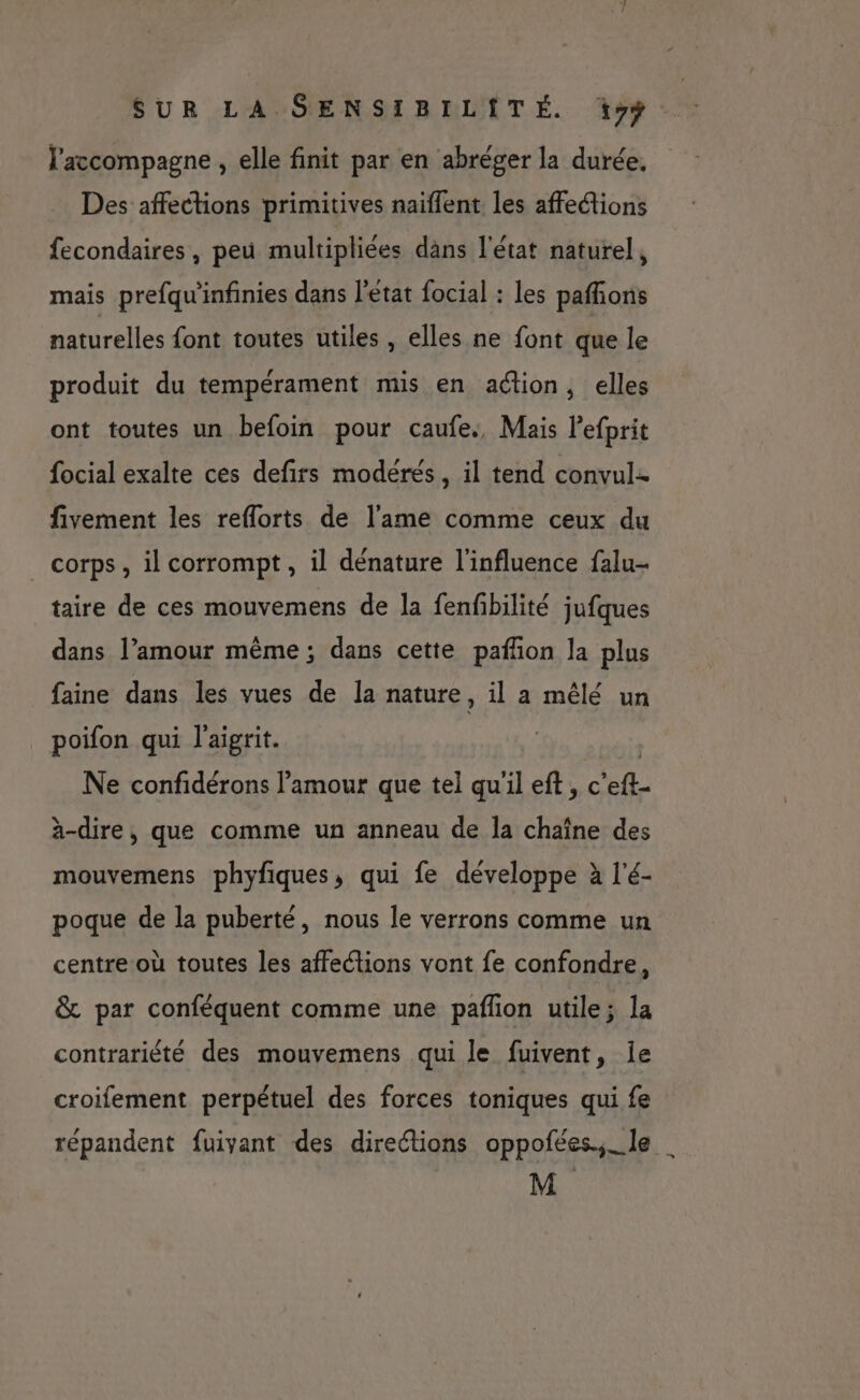 l'accompagne , elle finit par en abréger la durée, Des affections primitives naïffent les affeétions fecondaires, peu multipliées däns l'état naturel, mais prefqu'infinies dans l'etat focial : les pafñons naturelles font toutes utiles , elles ne font que le produit du tempérament mis en action, elles ont toutes un befoin pour caufes, Mais Pefprit focial exalte ces defirs modérés, il tend convul- fivement les reflorts de l'ame comme ceux du corps, il corrompt, il denature l'influence falu- taire de ces mouvemens de la fenfbilité jufques dans l’amour même ; dans cette pañfon la plus faine dans les vues de la nature , il a mêlé un poifon qui l'aigrit. | Ne confidérons l'amour que tel qu'il eft, c’eft- à-dire, que comme un anneau de la chaîne des mouvemens phyfiques, qui fe développe à l’é- poque de la puberté, nous le verrons comme un centre où toutes les affections vont fe confondre, &amp; par conféquent comme une pafñon utile; la contrariété des mouvemens qui le fuivent, ie croifement perpétuel des forces toniques qui fe répandent fuivant des directions oppofées.,_le | M