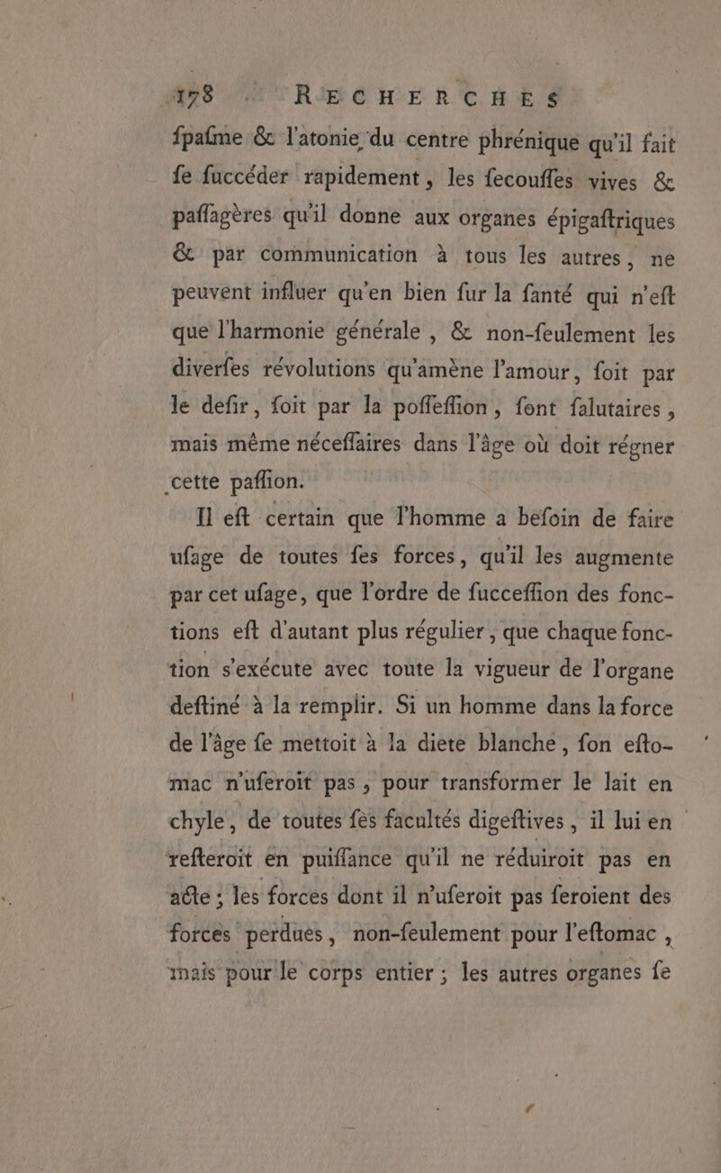 MST RIFEÉ HE RC HE S fpafme &amp; l'atonie du centre phrénique qu'il fait fe fuccéder rapidement , les fecoufles vives &amp; paflagères qu'il donne aux organes épigaftriques &amp; par communication à tous les autres, ne peuvent influer qu'en bien fur la fanté qui n'eft que l'harmonie générale , &amp; non-feulement les diverfes révolutions qu'amène l'amour, foit par le defir, foit par la poffeflion, font falutaires , mais même néceffaires dans l'âge où doit régner cette pafhon. Il eft certain que l'homme a befoin de faire ufage de toutes fes forces, qu'il les augmente par cet ufage, que l'ordre de fucceffion des fonc- tions eft d'autant plus régulier , que chaque fonc- tion s'exécute avec toute la vigueur de l'organe deftiné à la remplir. Si un homme dans la force de l’âge fe mettoit à la diete blanche, fon efto- mac n'uferoit pas, pour transformer le lait en chyle , de toutes fes facultés digeftives , il luien refteroit en puiflance qu'il ne réduiroit pas en acte ; les forces dont il n’uferoit pas feroient des forces perdues , non-feulement pour l'eflomac , mais pour le corps entier ; les autres organes fe