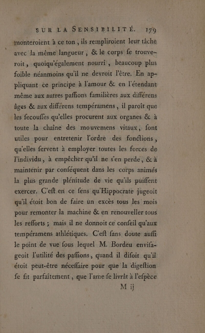 * avec la même langueur , &amp; lé corps fe trouve- roit, quoiqu'également nourri , beaucoup plus foible néanmoins qu'il ne devroit l'être. En ap- pliquant ce principe à l'amour &amp; en l'étendant même aux autres pañlions familières aux différens âges &amp; aux différens tempéramens , il paroît que les fecoufles qu’elles procurent aux organes &amp; à toute la chaîne des mouvemens vitaux, font utiles pour entretenir l'ordre des fonctions, qu'elies fervent à employer toutes les forces de l'individu, à empêcher qu'il ne s'en perde, &amp; à maintenir par conféquent dans les corps animés la plus grande plénitude de vie qu'ils puiflent exercer. C'eft en ce fens qu Hippocrate jugeoit qu'il étoit bon de faire un excès tous les mois pour remonter la machine &amp; en renouveller tous les reflorts ; mais il ne donnoit ce confeil qu'aux tempéramens athlétiques. C'eft fans doute aufñ le point de vue fous lequel M. Bordeu envifa- geoit l'utilité des pafons, quand il difoit qu'il étoit peut-être néceflaire pour que la digeftion fe fit parfaitement , que l'ame fe livrât à l’efpèce