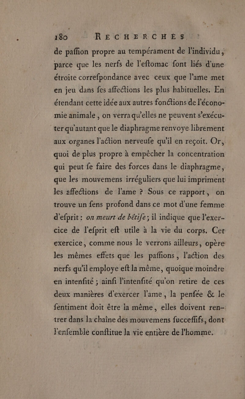 130 RECHERCHÉS. de pafñon propre au tempérament de l'individu, parce que les nerfs de l'eftomac font liés d'une étroite correfpondance avec ceux que l'ame met en jeu dans fes affections les plus habituelles. En étendant cette idée aux autres fonétions de l'écono- mie animale , on verraqu’elles ne peuvent s’exécu- ter qu'autant que le diaphragme renvoye librement aux organes l'action nerveufe qu'il en reçoit. Or, quoi de plus propre à empècher la concentration qui peut fe faire des forces dans le diaphragme, que les mouvemens irréguliers que lui impriment les affeétions de l'ame ? Sous ce rapport, on trouve un fens profond dans ce mot d'une femme d'efprit: on meurt de bérife; il indique que l’exer- cice de l'efprit eft utile à la vie du corps. Cet exercice, comme nous le verrons ailleurs, opère les mêmes effets que les paññons, l’action des nerfs qu'il employe eft la même, quoique moindre en intenfité ; ainfi l'intenfité qu'on retire de ces deux manières d'exercer l'ame, la penfée &amp; le fentiment doit être la même, elles doivent ren- trer dans la chaine des mouvemens fucceffifs, dont l'enfemble conflitue la vie entière de l’homme,