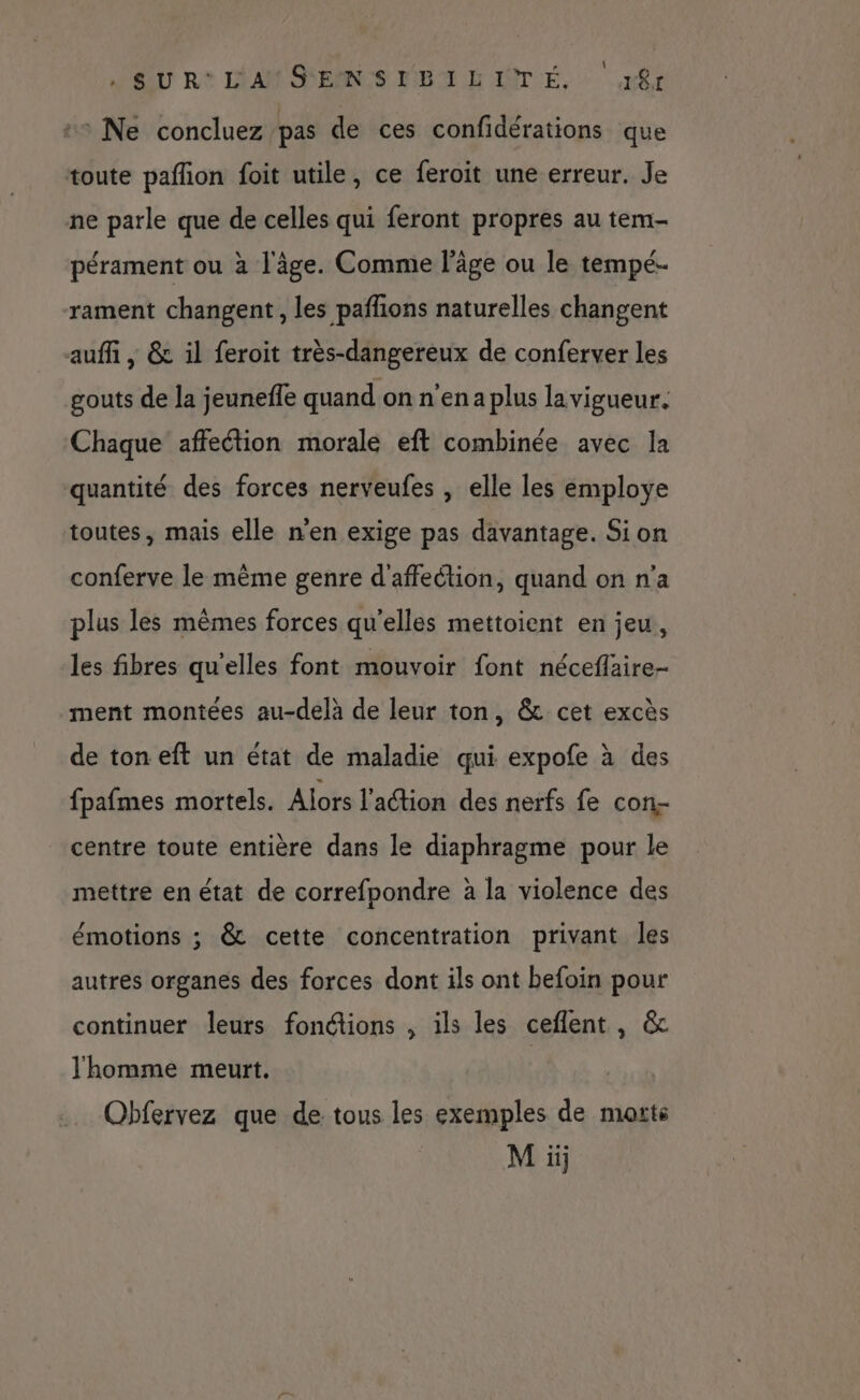 SU R* LAM SEMNCS UT LIÈTÉ, ‘aft ++ Ne concluez pas de ces confidérations que toute paflon foit utile, ce feroit une erreur. Je ne parle que de celles qui feront propres au tem- pérament ou à l'âge. Comme l’âge ou le tempé- rament changent, les paflions naturelles changent auffi , &amp; il feroit très-dangereux de conferver les gouts de la jeunefle quand on n'enaplus lavigueur. Chaque affection morale eft combinée avec la quantité des forces nerveufes , elle les employe toutes, mais elle n'en exige pas davantage. Si on conferve le mème genre d'affeétion, quand on n’a plus les mêmes forces qu'elles mettoient en jeu, les fibres qu’elles font mouvoir font néceflaire- ment montées au-delà de leur ton, &amp; cet excès de ton eft un état de maladie qui expofe à des fpafmes mortels. Alors l'aétion des nerfs fe con centre toute entière dans le diaphragme pour le mettre en état de correfpondre à la violence des émotions ; &amp; cette concentration privant les autres organes des forces dont ils ont befoin pour continuer leurs fonétions , ils les ceflent, &amp; l'homme meurt. Obfervez que de tous les exemples de morts M ii;
