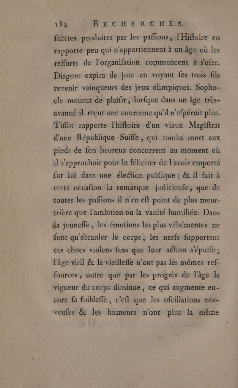 fubites produites par les pafñons, l'Hifloire en rapporte peu qui n'appartiennent à un âge où les teflorts de l'organifation commencent à sufer. Diagore expira de joie en voyant fes trois fils revenir vainqueurs des jeux olimpiques. Sopho- cle mourut de plaifir, lorfque dans un âge très- avancé il reçut une couronne qu'il n'efpéroit plus. Tiflot rapporte lhifloire d'un vieux Magiftrat d'une République Suiffe, qui tomba mort aux pieds de fon heureux concurrent au moment où il s'approchoit pour le féliciter de l'avoir emporté fur lui dans une éleétion publique ; &amp; il fait à cette occafion la remarque judicieufe, que de toutes les pafñions il n'en eft point de plus meur- trière que l'ambition ou la vanité humiliée. Dans da jeunefle , les émotions les plus véhémentes ne font qu'ébranler le corps, les nerfs fupportent ces chocs violens fans que leur aélion s’épuife ; l'âge viril &amp; la vieilleffle n'ont pas les mêmes ref- fources , outre que par les progrès de l'âge la vigueur du corps diminue, ce qui augmente en- core fa foiblefle, c'eft que les ofcillations ner- veufes &amp; les humeurs n'ont plus la même