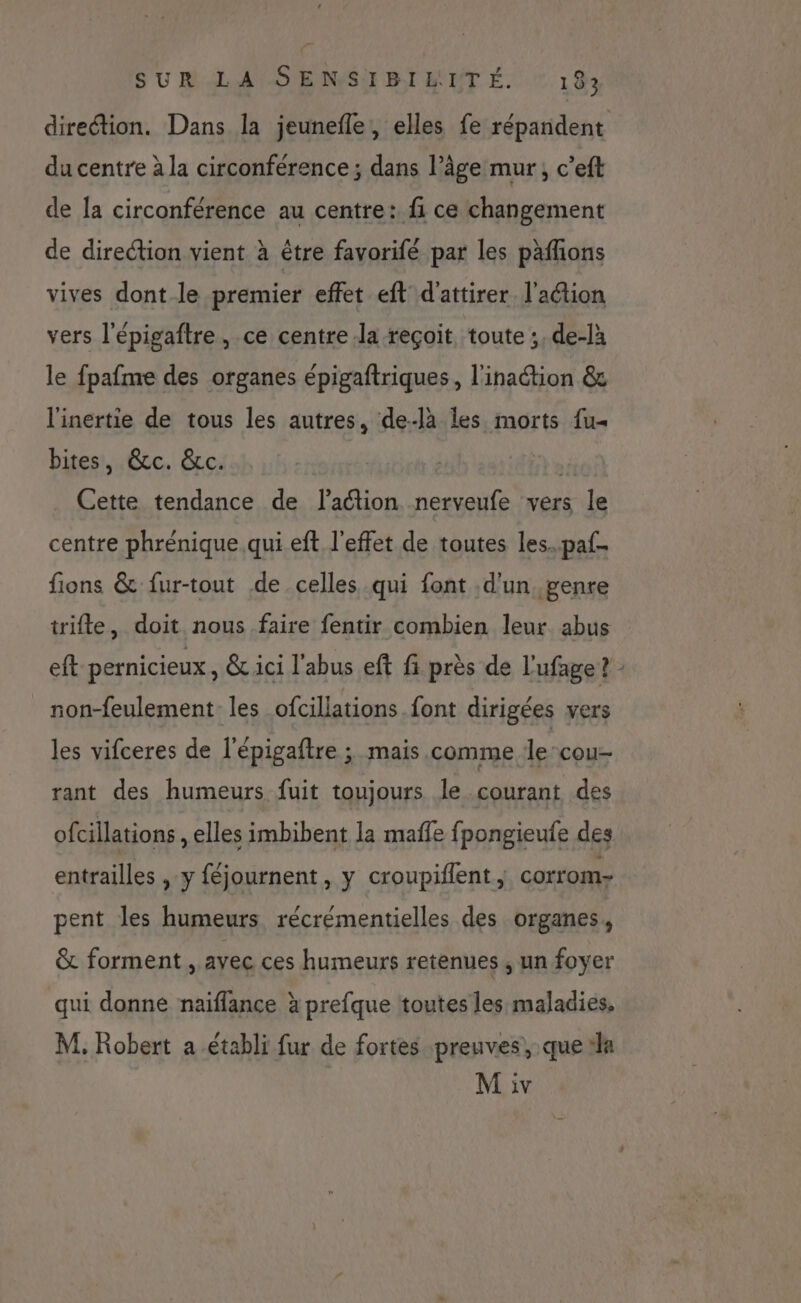 pe { SUR LA SENSIBILITÉ. 183 du centre à la circonférence ; dans l’âge mur, c’eft de la circonférence au centre: fi ce changement de direction vient à être favorifé par les päflions vives dont le premier effet eft d'attirer l'action vers l'épigaftre, ce centre la reçoit, toute ;, de-là le fpafme des organes épigaftriques, l'inaétion &amp; l'inertie de tous les autres, de-là les morts fu« bites, &amp;c. &amp;c. ù Cette tendance de l’action nerveufe vers le centre phrénique qui eft l'effet de toutes les..paf- fions &amp; fur-tout de celles qui font d'un, genre trifle, doit nous faire fentir combien leur abus non-feulement- les ofcillations font dirigées vers les vifceres de l'épigaftre ; mais comme lecou- rant des humeurs fuit toujours le courant des ofcillations , elles imbibent la maffe fpongieufe des entrailles , y féjournent, y croupiflent ; corrom- pent les humeurs récrémentielles des organes, &amp; forment , avec ces humeurs retenues, un foyer qui donne naiflance à prefque toutes les maladies, M, Robert a établi fur de fortes preuves, que #la M iv L