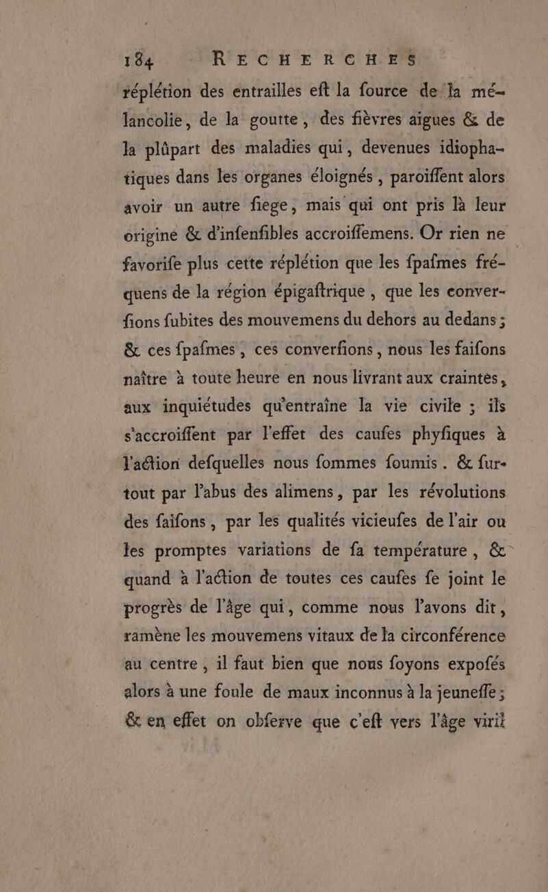 réplétion des entrailles eft la fource de la mé- lancolie, de la goutte, des fièvres aigues &amp; de la plüpart des maladies qui, devenues idiopha- tiques dans les organes éloignés , paroïffent alors avoir un autre flege, mais qui ont pris là leur origine &amp; d’infenfibles accroiffemens. Or rien ne favorife plus cette réplétion que les fpafmes fré- quens de la région épigaftrique , que les conver- fions fubites des mouvemens du dehors au dedans ; &amp; ces fpafmes, ces converfions , nous les faifons naître à toute heure en nous livrant aux craintés, aux inquiétudes qu'entraine la vie civile ; ils s'accroiffent par l'effet des caufes phyfiques à lation defquelles nous fommes foumis . &amp; fur- tout par l'abus des alimens, par les révolutions des faifons , par les qualités vicieufes de l'air ou les promptes variations de fa température, &amp; quand à l'action de toutes ces caufes fe joint le progrès de l'âge qui, comme nous l'avons dit, ramène les mouvemens vitaux de la circonférence au centre , il faut bien que nous foyons expofés alors à une foule de maux inconnus à la jeuneffe ; &amp; en effet on obferve que c'eft vers l'âge viril
