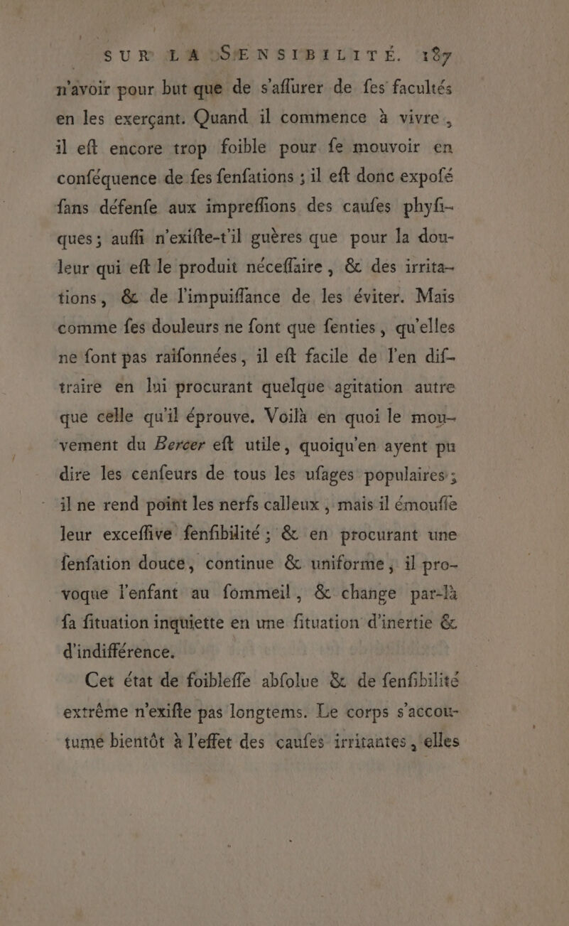 n'avoir pour but que de s'aflurer de fes facultés en les exerçant. Quand il commence à vivre. il eft encore trop foible pour fe mouvoir en conféquence de fes fenfations ; il eft donc expofé fans défenfe aux impreflions des caufes phyfr- ques ; auffi n'exifte-til guères que pour la dou- leur qui eft le produit néceflaire, &amp; des irrita- tions, &amp; de l'impuiflance de les éviter. Mais comme fes douleurs ne font que fenties, qu'elles ne font pas raifonnées , il eft facile de l'en dif- traire en lui procurant quelque agitation autre que celle qu'il éprouve. Voilà en quoi le mou- vement du Bercer eft utile, quoiqu'en ayent pu dire les cenfeurs de tous les ufages populaires ; il ne rend point les nerfs calleux , mais il émouffe leur exceflive fenfbäité ; &amp; en procurant une fenfation douce, continue &amp; uniforme, il pro- voque l'enfant au fommeil, &amp; change par-là fa fituation inquiette en une fituation d'inertie &amp; d'indifférence. Cet état de foibleffe abfolue &amp; de fenfbilite extrême n'exifte pas longtems. Le corps s'accou- fume bientôt à l'effet des caufes irritantes , ‘elles