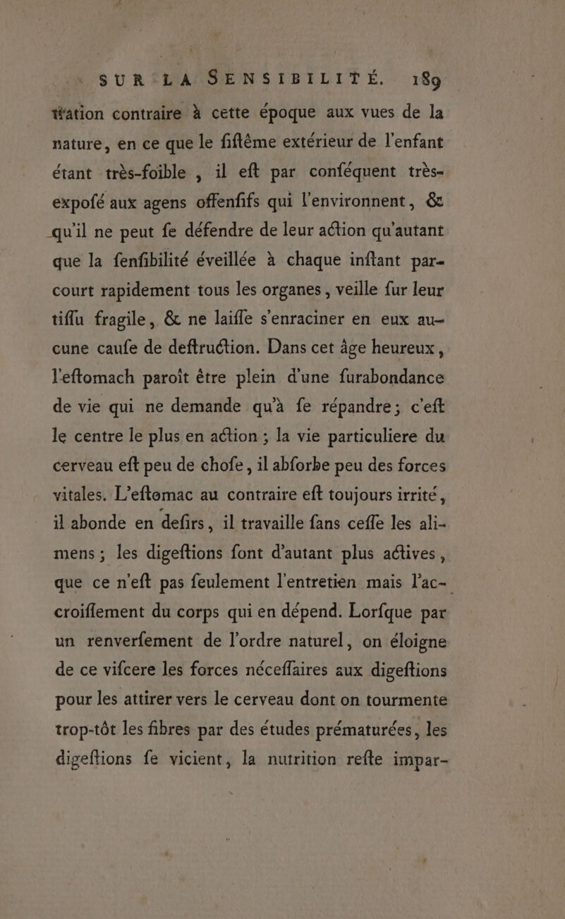 tfition contraire à cette époque aux vues de la nature, en ce que le fiftème extérieur de l'enfant étant très-foible , il eft par conféquent très- expofé aux agens offenfifs qui l'environnent, &amp; qu'il ne peut fe défendre de leur action qu'autant que la fenfibilité éveillée à chaque inftant par = court rapidement tous les organes , veille fur leur tiflu fragile, &amp; ne laifle s'enraciner en eux au- cune caufe de deftruétion. Dans cet âge heureux, l'eftomach paroît être plein d'une furabondance de vie qui ne demande qu'à fe répandre; c'eft le centre le plus en action ; la vie particuliere du cerveau eft peu de chofe, il abforbe peu des forces vitales. L’eftemac au contraire eft toujours irrité, il abonde en defirs , il travaille fans ceffe les ali- mens; les digeftions font d'autant plus actives, que ce n'eft pas feulement l'entretien mais l’ac- croiflement du corps qui en dépend. Lorfque par un renverfement de l’ordre naturel, on éloigne de ce vifcere les forces néceflaires aux digeftions pour les attirer vers le cerveau dont on tourmente trop-tôt les fibres par des études prématurées, les digeftions fe vicient, la nutrition refte impar-