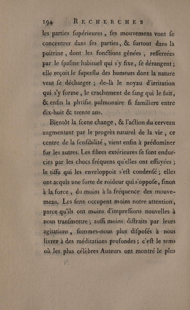 les parties fupérieures , fes mouvemens vont fe concentrer dans fes parties, &amp; furtout dans la poitrine , dont les fonélions gênées , refferrées par le fpafme habituel qui s'y fixe, fe dérangent ; elle reçoit le fuperflu des humeurs dont la nature veut fe décharger ; de-là le noyau d'irritation qui. s'y forme , le crachement de fang qui le fuit, &amp; enfin la phtifie pulmonaire fi familiere entre dix-huit &amp;c trente ans, Bientôt la fcene change , &amp; l’action du cerveau augmentant par le progrès naturel de la vie, ce centre de la fenfbilité , vient enfin à prédominer fur les autres. Les fibres extérieures fe font endur- cies par les chocs fréquens qu'elles ont efluyées ; le tiffu qui les enveloppoit s'eft condenfé ; elles ont.acquis une forte de roideur quis oppofe, finon à la force , du moins à la fréquence des mouve- mens. Les fens occupent moins notre attention, -parce-qu'ils ont muins d'imprefñions nouvelles à nous tranfmettre ; aufñi moins, diftraits par leurs agitations, fommes-nous plus difpofés à nous livrer à des méditations profondes ; c'eft le tems où.les plus célèbres Auteurs ont montré le plus