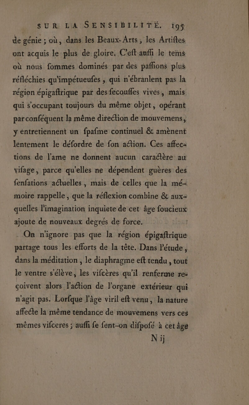 de génie ; où, dans les Beaux-Arts, les Artiftes ont acquis le plus de gloire, C’eft anff le tems où nous fommes dominés par des pañlons plus réfléchies qu'impétueufés , qui n'ébranlent pas la région épigaftrique par des fecoufles vives, mais qui s’occupant toujours du même objet, opérant par conféquent la même direction de mouvémens, ÿ entretiennent un fpafme continuel &amp; amènent lentement le défordre de fon action. Ces affec- tions de l'ame ne donnent aucun caraétère au vifage, parce qu'elles ne dépendent guères des fenfations actuelles , mais de celles que la mé- moire rappelle , qué la réflexion combine &amp; aux- quelles l'imagination inquiete de cet âge foucieux ajoute de nouveaux degrés de force. . On n'ignore pas que la région épigaftrique partage tous les efforts de la tête. Dans l’étude, dans la méditation , le diaphragme eft tendu , tout le ventre s'élève, les vifcères qu'il renferme re: çoivent alors l’action de l'organe extérieur qui n'agit pas. Lorfque l’âge viril eft venu, la nature affecte la même tendance de mouvemens vers ces mêmes vifceres ; auflli fe fent-on difpofé à cet âge Ni