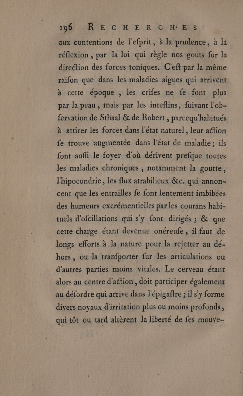 1967. AŒUTE CH ER VC) Hi RS aux contentions de l’efprit, à la prudence, à la réflexion , par la loi qui règle nos gouts fur la direction des forces toniques. C'eft par la même raifon que dans les maladies aigues qui arrivent à cette époque , les crifes ne fe font plus par la peau, mais par les inteftins, fuivant l'ob- {ervation de Sthaal &amp; de Robert , parcequ'habitués à attirer les forces dans l’état naturel, leur action fe trouve augmentée dans l'état de maladie; ils font aufli le foyer d'où deérivent prefque toutes les maladies chroniques , notamment la goutte, l'hipocondrie, les flux atrabilieux &amp;c. qui annon- cent que les entrailles fe font lentement imbibées des humeurs excrémentielles par les courans habi- _tuels d'ofcillations qui s'y font dirigés ; &amp; que cette charge étant devenue onéreufe , il faut de longs efforts à la nature pour la rejetter au dé- hors , ou la tranfporter fur les articulations ou d’autres parties moins vitales. Le cerveau étant alors au centre d'action, doit participer également au défordre qui arrive dans l'épigaftre ; il s'y forme divers noyaux d'irritation plus ou moins profonds, qui tôt ou tard altèrent la liberté de fes mouve-