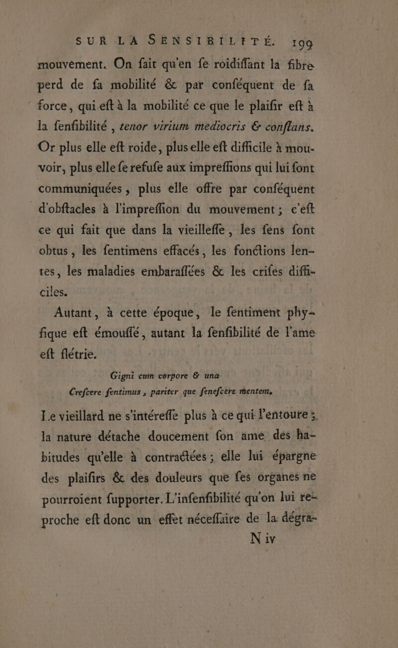 mouvement. On fait qu'en fe roidiffant la fibre perd de fa mobilité &amp; par conféquent de fa ” force, quieft à la mobilité ce que le plaifir eft à la fenfibilité , tenor virium mediocris &amp; conftans. Or plus elle eft roide, plus elle eft difficile à mou- voir, plus elle fe refufe aux impreffions qui lui font communiquées , plus elle offre par conféquent d'obftacles à l'impreffion du mouvement; e’eft ce qui fait que dans la vieilleffe, les féns font obtus , les fentimens effacés, les fonctions len- tes, les maladies embaraflées &amp; les crifes diff- ciles. | Autant, à cette époque, le fentiment phy- fique eft émouilé, autant la fenfibilité de l'ame eft flétrie. Gigni cn tébpore @'unb Crefcere fentimus , pariter que fenefcere mentem, Le vieillard ne s'intéreffe plus à ce qui l'entoure ;, la nature détache doucement fon ame dés ha- bitudes qu’elle à contradtées ; elle lui épargne des plaifirs &amp; des douleurs que fes organes ne pourroient fupporter. L'infenfibilité qu'on lui re- proche eft donc un effet néceflaire de la dégra- N iv