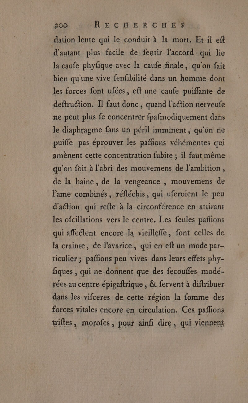 dation lente qui le conduit à la mort. Et il eff d'autant plus facile de fentir l'accord qui lie la caufe phyfique avec la caufe finale, qu'on fait bien qu'une vive fenfbilité dans un homme dont les forces font ufées, eft une caufe puiflante de deftruétion. Il faut donc, quand l'action nerveufe ne peut plus fe concentrer fpafmodiquement dans le diaphragme fans un péril imminent, qu'on ne puifle pas éprouver les paflions véhémentes qui amènent cette concentration fubite ; 1] faut même qu'on foit à l'abri des mouvemens de l'ambition, de la haine, de la vengeance , mouvemens de l'ame combinés, réfléchis, qui uferoient le peu d'action qui refte à la circonférence en atüirant les ofcillations vers le centre. Les feules pañions qui affectent encore la vieillefle, font celles de la crainte, de l’avarice, qui en eft un mode par- ticulier ; pafñions peu vives dans leurs effets phy- fiques , qui ne donnent que des fecoufles mode- rées au centre épigaftrique , &amp; fervent à diftribuer dans les vifceres de cette région la fomme des forces vitales encore en circulation. Ces pañlons tifles, morofes, pour ainfi dire, qui viennent