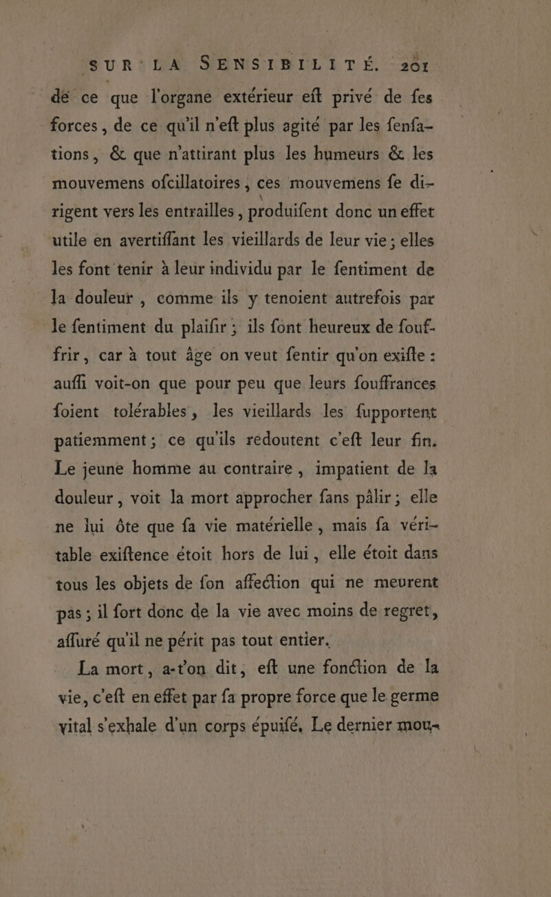 dé ce que l'organe extérieur eft privé de fes forces , de ce qu'il n'eft plus agité par les fenfa- tions, &amp; que n'attirant plus les humeurs &amp; les mouvemens ofcillatoires , ces mouvemens fe di- rigent vers les entrailles, produifent donc un effet utile en avertiflant les vieillards de leur vie ; elles les font tenir à leur individu par le fentiment de Ja douleur |, comme ils y tenoient autrefois par le fentiment du plaifir ; ils font heureux de fouf- frir, car à tout âge on veut fentir qu'on exifte : aufñ voit-on que pour peu que leurs fouffrances foient tolérables, les vieillards les fupportent patiemment; ce qu'ils reédoutent c'eft leur fin. Le jeune homme au contraire, impatient de la douleur , voit la mort approcher fans pâlir; elle ne lui ôte que fa vie matérielle, mais fa véri- table exiftence étoit hors de lui, elle étoit dans tous les objets de fon affection qui ne meurent pas ; il fort donc de la vie avec moins de regret, afluré qu'il ne périt pas tout entier. La mort, a-ton dit, eft une fonction de Îa vie, c'eft en effet par fa propre force que le germe vital s'exhale d'un corps épuifé. Le dernier mou-