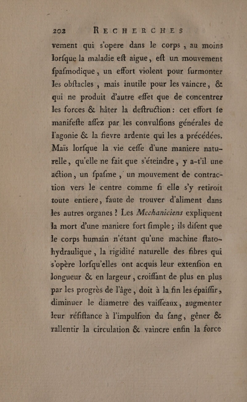 vement qui s'opere dans le corps , au moins lorfque la maladie eft aigue, eft un mouvement fpafmodique , un effort violent pour furmonter les obftacles | mais inutile pour les vaincre, &amp; qui ne produit d'autre effet que de concentrer les forces &amp; hâter la deftruction: cet effort fe manifefle aflez par les convulfions générales de Fagonie &amp; la fievre ardente qui les a précédées. Maïs lorfque la vie cefle d’une maniere natu- relle, qu'elle ne fait que s'éteindre, y a-til une action, un fpafme , un mouvement de contrac- tion vers le centre comme fi elle s’y retiroit toute entiere, faute de trouver d’aliment dans les autres organes ? Les Mechaniciens expliquent la mort d'une maniere fort fimple ; ils difent que le corps humain n'étant qu'une machine ftato- hydraulique , la rigidité naturelle des fibres qui sopère lorfqu'elles ont acquis leur extenfion en longueur &amp; en largeur , croiflant de plus en plus par les progrès de l’âge, doit à la fin les épaifhir, diminuer le diametre des vaifleaux, augmenter leur réfiftance à l'impulfion du fang, gêner &amp; rallentir la circulation &amp; vaincre enfin la force