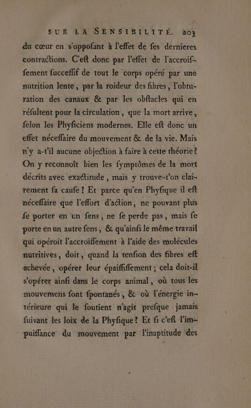 y SUR A SENSIBILITÉ. 203 du cœur en s'oppofant à l'effet de fes dernieres. contractions. C'eft donc par l'effet de l'accroif- fement fuccefif de tout le corps opéré par une nutrition lente, par la roideur des fibres, l’obtu- ration des canaux @&amp; par les obflacles qui en réfultent pour la circulation, que la mort arrive, felon les Phyficiens modernes. Elle eft donc un effet néceffaire du mouvement &amp; de la vie. Mais n'y a-til aucune objection à faire à cette théorie? On y reconnoît bien les fymptômes de la mort décrits avec exactitude , mais y trouve-t'on clai- rement fa caufe ? Et parce qu'en Phyfique il eft néceflaire qué l'effort d'aétion, ne pouvant plus fe porter en un fens, ne fe perde pas, mais fe porte en un autre fens, &amp; qu'ainfi le même travail qui opéroit l'accroïflement à l’aide des molécules nutritives, doit, quand la tenfion des fibres eft achevée , opérer leur épaififlement ; cela doit-il s'opérer ainfi dans le corps animal, où tous les mouvemens font fpontanés , &amp; où l'énergie in- térieure qui le foutient n'agit prefque jamais fuivant les loix de la Phyfique? Et fi c’eft l’im- puiffance du mouvément par linaptitude des