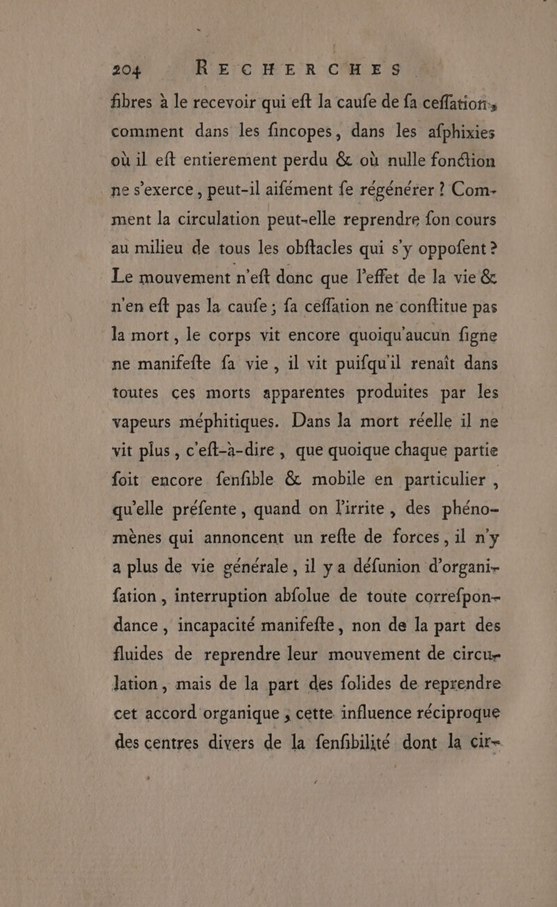 fibres à le recevoir qui eft la caufe de fa ceffation, comment dans les fincopes, dans les afphixies où il eft entierement perdu &amp; où nulle fonction ne s'exerce, peut-il aifément fe régénérer ? Com- ment la circulation peut-elle reprendre fon cours au milieu de tous les obftacles qui s'y oppofent ? Le mouvement n’eft donc que l'effet de la vie &amp; n'en eft pas la caufe ; fa cefflation ne conftitue pas la mort, le corps vit encore quoiqu'aucun figne ne manifefte fa vie, il vit puifquil renaît dans toutes çes morts apparentes produites par les vapeurs méphitiques. Dans la mort réelle il ne vit plus, c'eft-àa-dire, que quoique chaque partie foit encore fenfible &amp; mobile en particulier , qu’elle préfente, quand on l'irrite, des phéno- mènes qui annoncent un refte de forces, il n'y a plus de vie générale, il y a défunion d’organi- fation , interruption abfolue de toute correfpon- dance , incapacité manifefte, non de la part des fluides de reprendre leur mouvement de circu- lation, mais de la part des folides de reprendre cet accord organique ; cette influence réciproque des centres divers de la fenfbilité dont la cir- LA