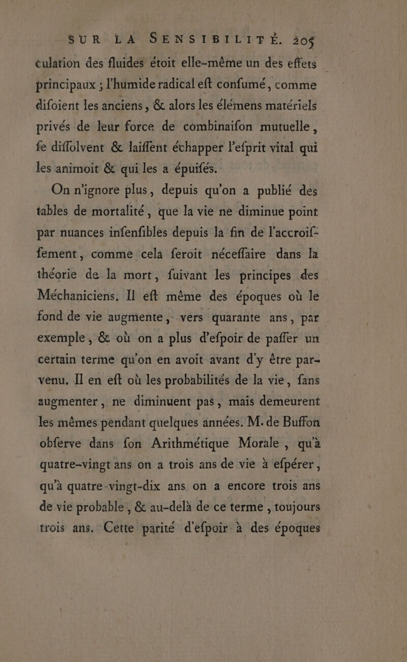 eulation des fluides étoit elle-même un des effets principaux ; l'humide radical eft confumé, comme difoient les anciens, &amp; alors les élémens matériels privés de leur force de combinaifon mutuelle, fe diflolvent &amp; laïflent échapper l'efprit vital qui les animoit &amp; qui les a épuifés. On n'ignore plus, depuis qu'on a publié des tables de mortalité , que la vie ne diminue point par nuances infenfibles depuis la fin de l'accroif- fement, comme cela feroit néceflaire dans la théorie de la mort, fuivant les principes des Méchaniciens. Il eft même des époques où le fond de vie augmente, vers quarante ans, par exemple , &amp; où on a plus d’efpoir de pafler un certain terme qu'on en avoit avant d'y être par= venu. Il en eft où les probabilités de la vie, fans augmenter, ne diminuent pas, mais demeurent les mêmes pendant quelques années. M. de Buffon obferve dans fon Arithmétique Morale , qua quatre-vingt ans on a trois ans de vie à efpérer, qu'à quatre-vingt-dix ans on a encore trois ans de vie probable , &amp; au-delà de ce terme , toujours trois ans. Cette parité d'efpoir à des époques