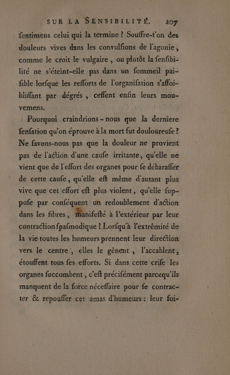 fentimens celui qui la termine ? Souffre-t'on des douleurs vives dans les convulfions de l'agonie, comme le croit le vulgaire , ou plutôt la fenfibi- lité ne s’éteint-elle pas dans un fommeil pai- fible lorfque les reflorts de l'organifation s’affoi- bliffant par dégrés , ceflent enfin leurs mou- vemens. Pourquoi craindrions - nous que la derniere fenfation qu’on éprouve à la mort fut douloureufe ? Ne favons-nous pas que la douleur ne provient pas ‘de l'action d'une caufe irritante, qu'elle ne vient que de l'effort des organes pour fe débaraffer de cette caufe, qu'elle eft même d'autant plus vive que cet effort eft plus violent, qu'elle fup- pofe par conféquent un redoublement d'aétion dans les fibres, fanifefté à l'extérieur par leur contraction fpafmodique ? Lorfqu'à l’extrèmité de la vie toutes les humeurs prennent leur direction vers le centre, elles le gènent , l’accablent, étouffent tous fes efforts. Si dans cette crife les organes fuccombent , c’eft précifément parcequ'ils manquent de la force néceflaire pour fe contrac- ter &amp; repoufler cet amas d'humeurs: leur foi-