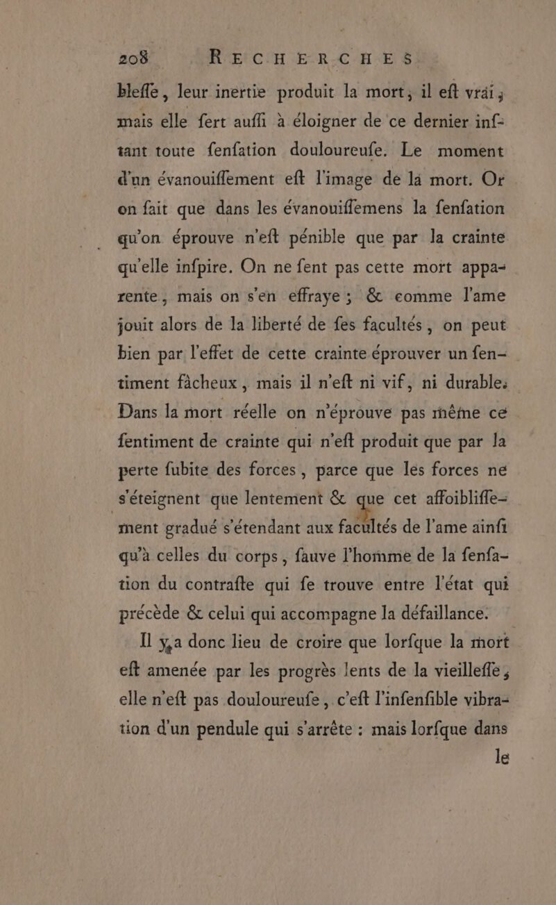 bleffe, leur inertie produit la mort; il eft vrai, mais elle fert auffi à éloigner de ce dernier inf- tant toute fenfation douloureufe. Le moment d'un évanouiflement eft l'image dé là mort. Or on fait que dans les évanouiffemens la fenfation qu'on éprouve neft pénible que par la crainte qu'elle infpire. On ne fent pas cette mort appa- rente, mais on sen effraye ; @&amp; eomme l'ame jouit alors de la liberté de fes facultés, on peut bien par l'effet de cette crainte éprouver un fen- timent fâcheux , mais 1l n’eft ni vif, ni durable. Dans la mort réelle on n'éprouve pas rêfne ce fentiment de crainte qui n’eft produit que par la perte fubite des forces, parce que les forces ne s'éteignent que lentement &amp; que cet affoiblifle- ment gradué s'étendant aux su de l'ame ainfi qu'à celles du corps, fauve l’hoïme de la fenfa- tion du contrafte qui fe trouve entre l'état qui précède &amp; celui qui accompagne la défaillance. Îl ÿ,a donc lieu de croire que lorfque la mort eft amenée par les progrès lents de la vieilleffe , elle n’eft pas douloureufe , c’eft l'infenfible vibra- tion d'un pendule qui s'arrête : mais lorfque dans le