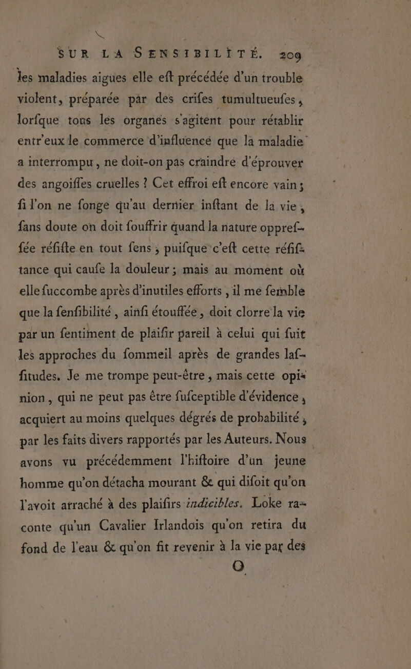 NS SUR LA SENSIBILITÉ. 209 les maladies aigues elle eft précédée d’un trouble violent, préparée par des crifes tumultueufes , lorfque tons les organes s'agitent pour rétablir entr'eux le commerce d’influencé que la maladie’ a interrompu, ne doit-on pas craindre d'éprouver des angoifles cruelles ? Cet effroi eft encore vain; fi l'on ne fonge qu'au dernier inflant de la vie, fans doute on doit fouffrir quand la nature oppref- fée réfifte en tout fens ; puifque c’eft cette réfifz tance qui caufe la douleur ; mais au moment où elle fuccombe après d'inutiles efforts , il me femnble que la fenfibilité , ainfi étouflée , doit clorre la vie par un fentiment de pläifir pareil à celui qui fuit des approches du fommeil après de grandes la. fitudes. Je me trompe peut-être ; mais cette opix nion, qui ne peut pas être fufceptible d'évidence ; acquiert au moins quelques dégrés de probabilité ; par les faits divers rapportés par les Auteurs. Nous avons vu précédemment l'hiftoire d’un jeune homme qu’on détacha mourant &amp; qui difoit qu’on l'avoit atraché à des plaifirs éndicibles. Loke ra= conte qu'un Cavalier Irlandois qu'on retira du fond de l'eau &amp; qu'on fit revenir à la vie par des Q
