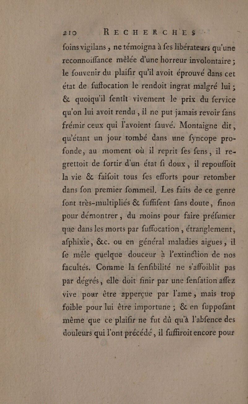 foins vigilans , ne témoigna à fes libérateurs qu'une reconnoiffance mêlée d’une horreur involontaire ; le fouvenir du plaifir qu’il avoit éprouvé dans cet état de fuffocation le rendoit ingrat malgré lui ; &amp; quoiqu'il fentit vivement le prix du fervice qu'on lui avoit rendu , il ne put jamais revoir fans frémir ceux qui l'avoient fauve. Montaigne dit, qu'étant un jour tombé dans une fyncope pro- fonde, au moment où il reprit fes fens, il re- grettoit de fortir d'un état fi doux, il repoufloit la vie &amp; faifoit tous fes efforts pour retomber dans fon premier fommeil. Les faits de ce genre font très-multipliés &amp; fuffifent fans doute, finon pour démontrer, du moins pour faire préfumer que dans les morts par fuffocation , étranglement, afphixie, &amp;c. ou en général maladies aigues , il fe mêle quelque douceur à l'extinétion de nos facultés. Comme la fenfbilité ne s’affoiblit pas par dégrés, elle doit finir par une fenfation aflez vive pour être apperçue par l'ame, mais trop foible pour lui être importune ; &amp; en fuppofant même que ce plaifir ne fut dû qu'à l'abfence des douleurs qui l'ont précédé , il fuffroit encore pour