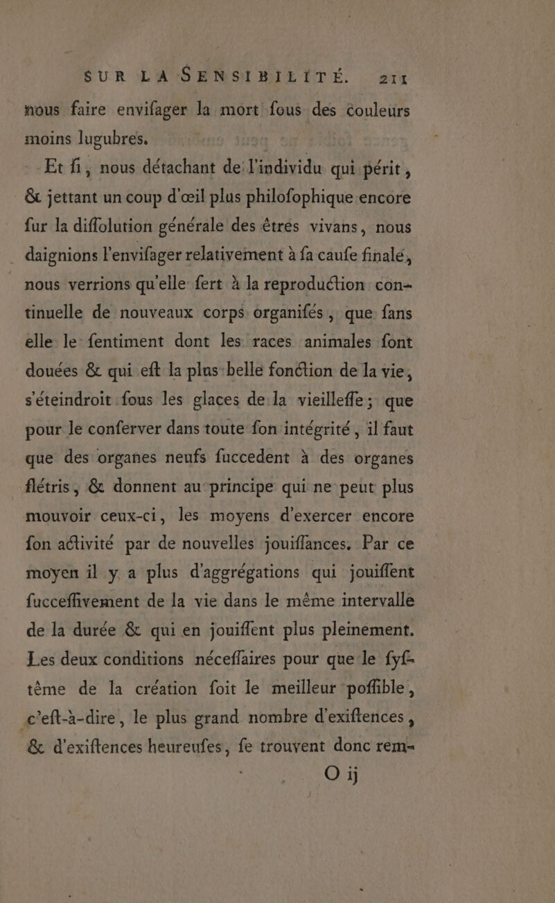 SUR L'ASENSILMILITE. rx nous faire envifager la mort fous des couleurs moins lugubres, --Etfi, nous détachant de l'individu qui périt , &amp; jettant un coup d'œil plus philofophique encore fur la diffolution générale des êtres vivans, nous . daignions l'envifager relativement à fa caufe finalé, nous verrions qu'elle fert à la reproduction con- tinuelle de nouveaux corps organifés, que fans elle le fentiment dont les races animales font douées &amp; qui eft la plus-belle fonction de la vie, s'éteindroit fous les glaces de la vieilleffe; que pour le conferver dans toute fon intégrité , il faut que des organes neufs fuccedent à des organes flétris, &amp; donnent au principe qui ne peut plus mouvoir ceux-ci, les moyens d'exercer encore fon activité par de nouvelles jouiflances. Par ce moyen il y a plus d'aggrégations qui jouiflent fucceffivement de la vie dans le même intervalle de la durée &amp; qui en jouiffent plus plemement. Les deux conditions néceflaires pour que:le fyf- tème de la création foit le meilleur pofhble, c'eft-à-dire, le plus grand nombre d'exiftences, &amp; d’exiftences heureufes, fe trouvent donc rem- Oi