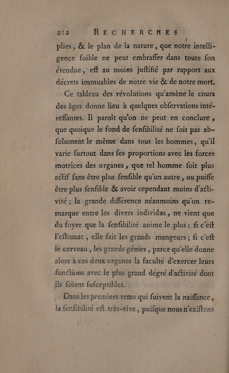 plies , &amp; le plan de la nature, que notre intelli- gence foible ne peut embrafler dans toute fon étendue, eft au moins juftifié par rapport aux décrets immuables de notre vie &amp; de notre mort, Ce tableau des révolutions qu'amène le cours des âges donne lieu à quelques obfervations inté- reffantes. Il paroït qu'on ne peut en conclure, que quoique le fond de fenfbilité ne foit pas ab- folument le même dans tous les hommes, qu'il varie furtout dans fes proportions avec les forces motrices des organes , que tel homme foit plus actif fans être plus fenfble qu'un autre , ou puifle être plus fenfible &amp; avoir cependant moins d'aéti- vité ; la grande différence néanmoins qu'on re- marque entre les divers individus, ne vient que du foyer que la fenfibilité anime le plus : fi c'eft l'effomac , elle fait les grands mangeurs ; fi c’eft le cerveau , lés grands génies , parce qu’elle donne alors à ces deux organes la faculté d’exercer leurs fonétions avec le plus grand dégré ÉrEersats dont ils foïent fufceptibles. Dans les premiers tems qui fuivent la naiffance, la fenfibilité eff très-vive, puifque nous n’exiftons