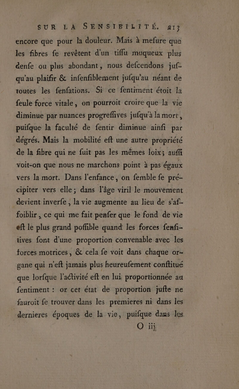 encore que pour la douleur. Mais à mefure que les fibres fe revètent d'un tiflu muqueux plus &amp;enfe ou plus abondant, nous defcendons juf- qu'au plaifir &amp; infenfiblement jufqu'au néant de toutes les fenfations. Si ce fentiment étoit la feule force vitale, on pourroit croire que la vie diminue par nuances progreflives jufqu'à la mort, puifque la faculté de fentir diminue ainfi par dégrés. Mais la mobilité eft une autre propriété de la fibre qui ne fuit pas les mêmes loix; auffi voit-on que nous ne marchons point à pas égaux vers la mort. Dans l'enfance, on femble fe pré- cipiter vers elle; dans l'âge viril le mouvement devient inverfe , la vie augmente au lieu de s’af- foiblir , ce qui me fait penfer que le fond de vie eft le plus grand pofhble quand les forces fenfi- tives font d'une proportion convenable avec les forces motrices, &amp; cela fe voit dans chaque or- gane qui n'eft jamais plus heureufement conflitué que lorfque l'aétivité eft en lui proportionnée au fentiment : or cet état de proportion jufte ne fauroit fe trouver dans les premieres ni dans les “dernieres époques de la vie, puifque dans les