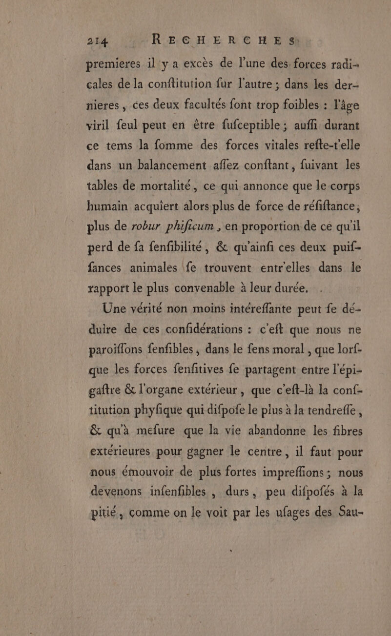 premieres il y a excès de l’une des forces radi- cales de la conftitution fur l’autre ; dans les der- nieres , ces deux facultés font trop foibles : l'âge viril feul peut en être fufceptible ; aufli durant ce tems la fomme des forces vitales refte-t'elle dans un balancement aflez conftant, fuivant les tables de mortalité, ce qui annonce que le corps humain acquiert alors plus de force de réfiftance; plus de robur phificum , en proportion de cé qu'il perd de fa fenfibilité, &amp; qu'ainfi ces deux puif- fances animales fe trouvent entrelles dans le rapport le plus convenable à leur durée. Une vérité non moins intérefflante peut fe dé- duire de ces confidérations : c'eft que nous ne paroïflons fenfibles , dans le fens moral , que lorf- que les forces fenftives fe partagent entre l'épi- gaftre &amp; l'organe extérieur, que c'eft-là la conf titution phyfque qui difpofe le plus à la tendrefle, &amp; qu'à mefure que la vie abandonne les fibres extérieures pour gagner le centre, il faut pour nous émouvoir de plus fortes impreffions; nous devenons infenfbles , durs, peu difpofés à la pitié, comme on le voit par les ufages des Sau-