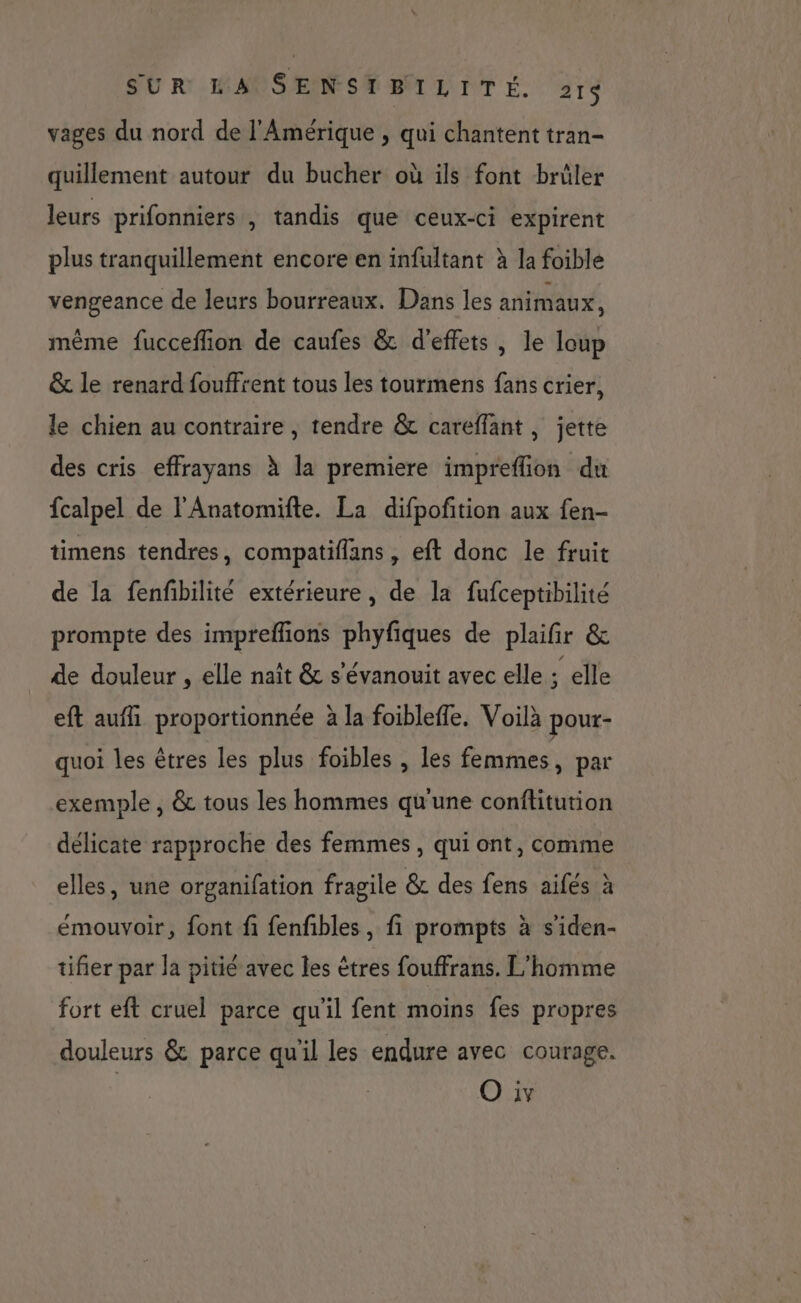 vages du nord de l'Amérique , qui chantent tran- quillement autour du bucher où ils font brûler leurs prifonniers , tandis que ceux-ci expirent plus tranquillement encore en infultant à la foible vengeance de leurs bourreaux. Dans les animaux, même fucceffion de caufes &amp; d'effets, le loup &amp; le renard fouffrent tous les tourmens fans crier, le chien au contraire , tendre &amp; careffant, jette des cris effrayans À la premiere impreflion du fcalpel de l’Anatomifte. La difpofition aux fen- timens tendres, compatiflans , eft donc le fruit de la fenfibilité extérieure, de la fufceptibilité prompte des impreflions phyfiques de plaifir &amp; de douleur , elle naît &amp; s'évanouit avec elle : elle eft auffi proportionnée à la foibleffe, Voilà pour- quoi les êtres les plus foibles , les femmes, par exemple , &amp; tous les hommes qu'une conftitution délicate rapproche des femmes, qui ont, comme elles, une organifation fragile &amp; des fens aifés à émouvoir, font fi fenfibles, fi prompts à s'iden- tifier par la pitié avec les êtres fouffrans. L'homme fort eft cruel parce qu’il fent moins fes propres douleurs &amp; parce qu'il les endure avec courage.