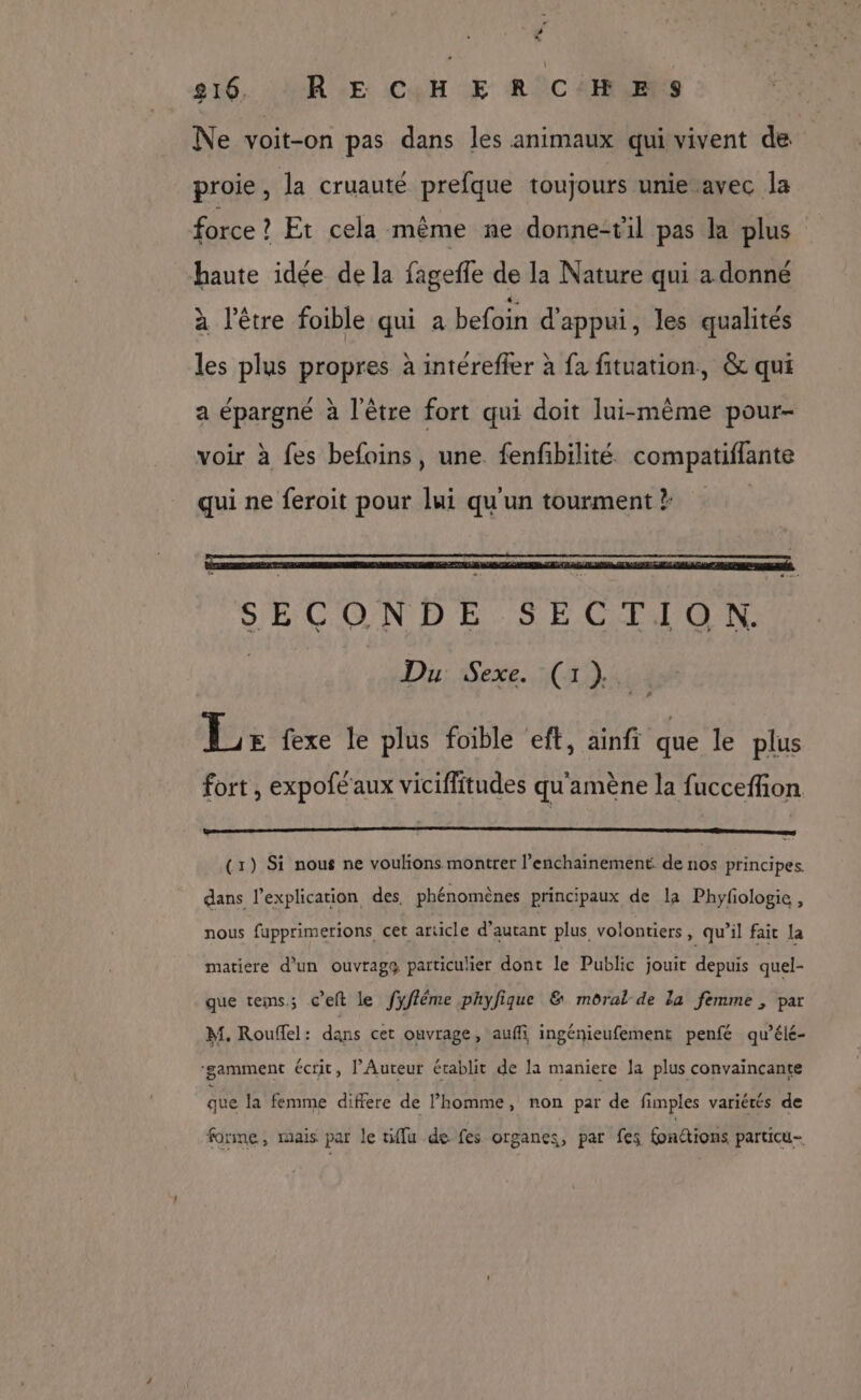 # Ce 816, RECHERCHE S Ne voit-on pas dans les animaux qui vivent de proie, la cruauté prefque toujours unie avec la force ? Et cela même ne donne-til pas la plus haute idée de la fagefle de la Nature qui a donné à l'être foible qui à befoin d'appui, les qualités les plus propres à intéreffer à fa fituation, &amp; qui a épargné à l'être fort qui doit lui-même pour- voir à fes befoins, une fenfbilité compatiflante qui ne feroit pour lui qu'un tourment ? SECONDE SECTION, Du Sexe. (1) Et , 7 | L> fexe le plus foible eft, ainfi que le plus fort , expofe aux viciffitudes qu'amène la fucceffion (1) Si nous ne voulions montrer l’enchainement de nos principes. dans l'explication des, phénomènes principaux de la Phyfologie, nous fupprimerions cet article d'autant plus volontiers, qu’il fait la matiere d'un ouvrags particulier dont le Public jouit depuis quel- que tems; c’eft le fyfféme phyfique &amp; moral-de la femme , par M. Rouffel: dans cet ouvrage, auffi ingénieufement penfé qu’élé- ‘gamment écrit, l’Auteur établit de la maniere la plus convaincante que la femme differe de l’homme, non par de fimples variétés de forme, mais par le fu de fes organes, par fes fonttions particu-