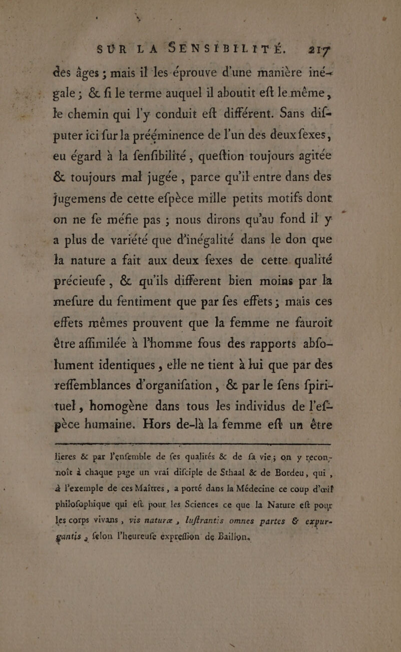 ‘ “ > SÛR LA SENSÉBILITÉ. 217 des âges ; mais il les-éprouve d'une manière iné< :. gale; &amp; fi le terme auquel il aboutit eft le même, le chemin qui l'y conduit eft différent. Sans dif- puter ici fur la prééminence de l’un des deuxfexes, eu égard à la fenfibilité, queftion toujours agitée &amp; toujours mal jugée , parce qu’il entre dans des jugemens de cette efpèce mille petits motifs dont on ne fe méfie pas ; nous dirons qu’au fond il y . a plus de variété que d’inégalité dans le don que la nature a fait aux deux fexes de cette qualité précieufe , &amp; qu'ils different bien moins par la mefure du fentiment que par fes effets; mais ces effets mêmes prouvent que la femme ne fauroit être affimilée à l’homme fous des rapports abfo- Jument identiques , elle ne tient à lui que par des reflemblances d'organifation , &amp; par le fens fpiri- tuel , homogène dans tous les individus de l’ef- pèce humaine. Hors de-là la femme eft un être lieres &amp; par lenfemble de {es qualités &amp; de fa vie; on y recon- noît à chaque page un vrai difciple de Sthaal &amp; de Bordeu, qui ,. à l'exemple de ces Maîtres, a porté dans la Médecine ce coup d'œil phitofophique qui eft pour les Sciences ce que la Nature eft pour les corps vivans , vis naturæ , luflrantis omnes partes &amp; expur- gantis à felon l’heureufe expreflion de. Bailign.