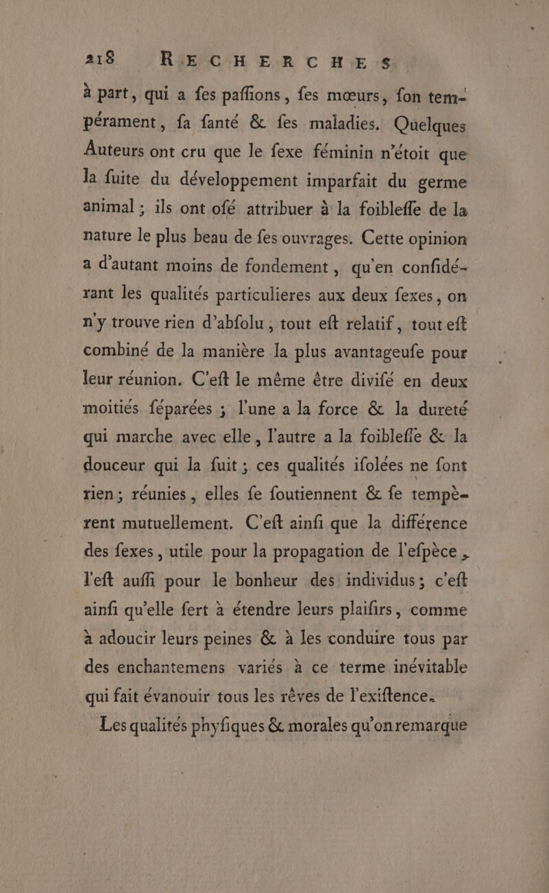 à part, qui a fes paffions, fes mœurs, fon tem- pérament, fa fanté &amp; fes maladies. Quelques Auteurs ont cru que le fexe féminin n’étoit que la fuite du développement imparfait du germe animal ; ils ont ofé attribuer à la foiblefle de la nature le plus beau de fes ouvrages. Cette opinion a d'autant moins de fondement, qu'en confidé- rant les qualités particulieres aux deux fexes, on n'y trouve rien d’abfolu, tout eft relatif, tout eft combiné de la manière la plus avantageufe pour leur réunion. C'eft le mème être divifé en deux moitiés féparées ; l'une a la force &amp; la dureté qui marche avec elle, l’autre a la foiblefie &amp; la douceur qui la fuit ; ces qualités ifolées ne font rien; réunies, elles fe foutiennent &amp; fe tempè- rent mutuellement. C'eft ainfi que la différence des fexes , utile pour la propagation de l'efpèce , l'eft aufli pour le bonheur des individus; c'eft ainfi qu'elle fert à étendre leurs plaifirs, comme à adoucir leurs peines &amp; à les conduire tous par des enchantemens variés à ce terme inévitable qui fait évanouir tous les rêves de l’exiftence. Les qualités phyfiques &amp; morales qu'onremarque