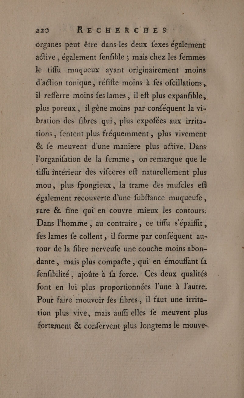 organes peut être dansles deux fexes également active , également fenfible ; mais chez les femmes le tiffu muqueux ayant originairement moins d'action tonique, réfifte moins à fes ofcillations,, il refférre moins fes lames, il eft plus expanfble, plus poreux, il gène moins par conféquent la vi- bration des fibres qui, plus expofées aux irrita- tions , fentent plus fréquemment, plus vivement &amp; fe meuvent d'une maniere plus active, Dans ) Porganifation de la femme, on remarque que le tiflu intérieur des vifceres eft naturellement plus mou, plus fpongieux, la trame des mufcles eft également recouverte d’une fubftance muqueufe , rare &amp; fine qui en couvre mieux les contours. Dans l’homme , au contraire, ce tiflu s'épaiffit, fes lames fe collent , il forme par confèquent au- tour de la fibre nerveufe une couche moins abon- dante, mais plus compacte , qui en émouflant fa fenfibilité , ajoute à fa force. Ces deux qualités font en lui plus proportionnées l'une à l’autre. Pour faire mouvoir fès fibres, il faut une irrita- tion plus vive, mais aufh elles fe meuvent plus fortement &amp; confervent plus Iongtems le mouve..