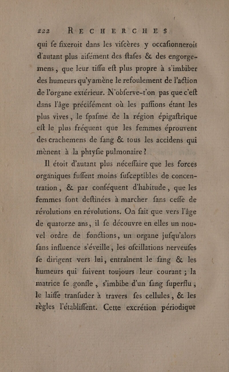 tte BEN COR: RCE ESA qui fe fixeroit dans les vifcères y occafionneroit d'autant plus aifément des ftafes &amp; des engorge- mens, que leur tiflu eft plus propre à s'imbiber des humeurs qu'y amène le refoulement de l’action de l'organe extérieur. N'obferve-t'on pas que c'eft dans l’âge précilément où les pañlons étant les plus vives, le fpafme de la région épigaftrique _eft le plus fréquent que les femmes éprouvent des crachemens de fang &amp; tous les accidens qui mènent à la phtyfie pulmonaire ? Il étoit d'autant plus néceffaire que les forces organiques fuflent moins fufceptibles de concen- tation, &amp; par conféquent d'habitude, que les femmes font deftinées à marcher fans cefle de révolutions en révolutions. On fait que vers l’âge de quatorze ans, il fe découvre en elles un nou- vel ordre de fonctions, un organe jufqu'alors fans influence s'éveille,, les ofcillations nerveufes {e dirigent vers lui, entraînent le fang &amp; les humeurs qui fuivent toujours leur courant ; la matrice fe gonfle , s’imbibe d'un fang fuperflu ; le laïfle tranfuder à travers fes cellules, &amp; les règles l'établiffent. Cette excrétion périodique